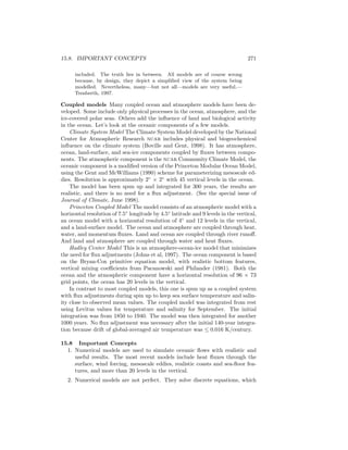 15.8. IMPORTANT CONCEPTS 271
included. The truth lies in between. All models are of course wrong
because, by design, they depict a simpliﬁed view of the system being
modelled. Nevertheless, many—but not all—models are very useful.—
Trenberth, 1997.
Coupled models Many coupled ocean and atmosphere models have been de-
veloped. Some include only physical processes in the ocean, atmosphere, and the
ice-covered polar seas. Others add the inﬂuence of land and biological activity
in the ocean. Let’s look at the oceanic components of a few models.
Climate System Model The Climate System Model developed by the National
Center for Atmospheric Research ncar includes physical and biogeochemical
inﬂuence on the climate system (Boville and Gent, 1998). It has atmosphere,
ocean, land-surface, and sea-ice components coupled by ﬂuxes between compo-
nents. The atmospheric component is the ncar Community Climate Model, the
oceanic component is a modiﬁed version of the Princeton Modular Ocean Model,
using the Gent and McWilliams (1990) scheme for parameterizing mesoscale ed-
dies. Resolution is approximately 2◦
× 2◦
with 45 vertical levels in the ocean.
The model has been spun up and integrated for 300 years, the results are
realistic, and there is no need for a ﬂux adjustment. (See the special issue of
Journal of Climate, June 1998).
Princeton Coupled Model The model consists of an atmospheric model with a
horizontal resolution of 7.5◦
longitude by 4.5◦
latitude and 9 levels in the vertical,
an ocean model with a horizontal resolution of 4◦
and 12 levels in the vertical,
and a land-surface model. The ocean and atmosphere are coupled through heat,
water, and momentum ﬂuxes. Land and ocean are coupled through river runoﬀ.
And land and atmosphere are coupled through water and heat ﬂuxes.
Hadley Center Model This is an atmosphere-ocean-ice model that minimizes
the need for ﬂux adjustments (Johns et al, 1997). The ocean component is based
on the Bryan-Cox primitive equation model, with realistic bottom features,
vertical mixing coeﬃcients from Pacanowski and Philander (1981). Both the
ocean and the atmospheric component have a horizontal resolution of 96 × 73
grid points, the ocean has 20 levels in the vertical.
In contrast to most coupled models, this one is spun up as a coupled system
with ﬂux adjustments during spin up to keep sea surface temperature and salin-
ity close to observed mean values. The coupled model was integrated from rest
using Levitus values for temperature and salinity for September. The initial
integration was from 1850 to 1940. The model was then integrated for another
1000 years. No ﬂux adjustment was necessary after the initial 140-year integra-
tion because drift of global-averaged air temperature was ≤ 0.016 K/century.
15.8 Important Concepts
1. Numerical models are used to simulate oceanic ﬂows with realistic and
useful results. The most recent models include heat ﬂuxes through the
surface, wind forcing, mesoscale eddies, realistic coasts and sea-ﬂoor fea-
tures, and more than 20 levels in the vertical.
2. Numerical models are not perfect. They solve discrete equations, which
 
