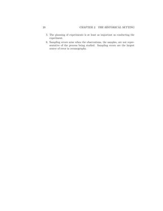 20 CHAPTER 2. THE HISTORICAL SETTING
5. The planning of experiments is at least as important as conducting the
experiment.
6. Sampling errors arise when the observations, the samples, are not repre-
sentative of the process being studied. Sampling errors are the largest
source of error in oceanography.
 