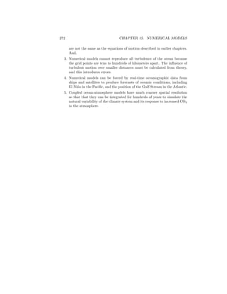 272 CHAPTER 15. NUMERICAL MODELS
are not the same as the equations of motion described in earlier chapters.
And,
3. Numerical models cannot reproduce all turbulence of the ocean because
the grid points are tens to hundreds of kilometers apart. The inﬂuence of
turbulent motion over smaller distances must be calculated from theory,
and this introduces errors.
4. Numerical models can be forced by real-time oceanographic data from
ships and satellites to produce forecasts of oceanic conditions, including
El Ni˜no in the Paciﬁc, and the position of the Gulf Stream in the Atlantic.
5. Coupled ocean-atmosphere models have much coarser spatial resolution
so that that they can be integrated for hundreds of years to simulate the
natural variability of the climate system and its response to increased CO2
in the atmosphere.
 