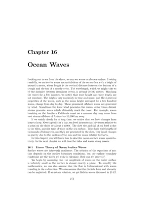Chapter 16
Ocean Waves
Looking out to sea from the shore, we can see waves on the sea surface. Looking
carefully, we notice the waves are undulations of the sea surface with a height of
around a meter, where height is the vertical distance between the bottom of a
trough and the top of a nearby crest. The wavelength, which we might take to
be the distance between prominent crests, is around 50-100 meters. Watching
the waves for a few minutes, we notice that wave height and wave length are
not constant. The heights vary randomly in time and space, and the statistical
properties of the waves, such as the mean height averaged for a few hundred
waves, change from day to day. These prominent oﬀshore waves are generated
by wind. Sometimes the local wind generates the waves, other times distant
storms generate waves which ultimately reach the coast. For example, waves
breaking on the Southern California coast on a summer day may come from
vast storms oﬀshore of Antarctica 10,000 km away.
If we watch closely for a long time, we notice that sea level changes from
hour to hour. Over a period of a day, sea level increases and decreases relative to
a point on the shore by about a meter. The slow rise and fall of sea level is due
to the tides, another type of wave on the sea surface. Tides have wavelengths of
thousands of kilometers, and they are generated by the slow, very small changes
in gravity due to the motion of the sun and the moon relative to Earth.
In this chapter you will learn how to describe ocean-surface waves quantita-
tively. In the next chapter we will describe tides and waves along coasts.
16.1 Linear Theory of Ocean Surface Waves
Surface waves are inherently nonlinear: The solution of the equations of mo-
tion depends on the surface boundary conditions, but the surface boundary
conditions are the waves we wish to calculate. How can we proceed?
We begin by assuming that the amplitude of waves on the water surface
is inﬁnitely small so the surface is almost exactly a plane. To simplify the
mathematics, we can also assume that the ﬂow is 2-dimensional with waves
traveling in the x-direction. We also assume that the Coriolis force and viscosity
can be neglected. If we retain rotation, we get Kelvin waves discussed in §14.2.
273
 