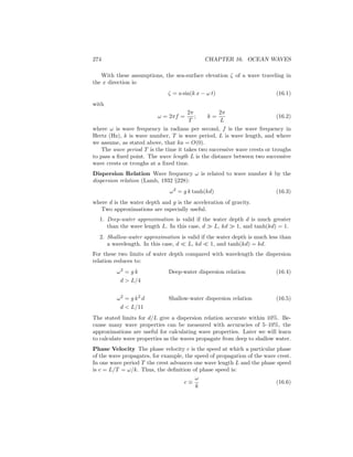 274 CHAPTER 16. OCEAN WAVES
With these assumptions, the sea-surface elevation ζ of a wave traveling in
the x direction is:
ζ = a sin(k x − ω t) (16.1)
with
ω = 2πf =
2π
T
; k =
2π
L
(16.2)
where ω is wave frequency in radians per second, f is the wave frequency in
Hertz (Hz), k is wave number, T is wave period, L is wave length, and where
we assume, as stated above, that ka = O(0).
The wave period T is the time it takes two successive wave crests or troughs
to pass a ﬁxed point. The wave length L is the distance between two successive
wave crests or troughs at a ﬁxed time.
Dispersion Relation Wave frequency ω is related to wave number k by the
dispersion relation (Lamb, 1932 §228):
ω2
= g k tanh(kd) (16.3)
where d is the water depth and g is the acceleration of gravity.
Two approximations are especially useful.
1. Deep-water approximation is valid if the water depth d is much greater
than the wave length L. In this case, d L, kd 1, and tanh(kd) = 1.
2. Shallow-water approximation is valid if the water depth is much less than
a wavelength. In this case, d L, kd 1, and tanh(kd) = kd.
For these two limits of water depth compared with wavelength the dispersion
relation reduces to:
ω2
= g k Deep-water dispersion relation (16.4)
d > L/4
ω2
= g k2
d Shallow-water dispersion relation (16.5)
d < L/11
The stated limits for d/L give a dispersion relation accurate within 10%. Be-
cause many wave properties can be measured with accuracies of 5–10%, the
approximations are useful for calculating wave properties. Later we will learn
to calculate wave properties as the waves propagate from deep to shallow water.
Phase Velocity The phase velocity c is the speed at which a particular phase
of the wave propagates, for example, the speed of propagation of the wave crest.
In one wave period T the crest advances one wave length L and the phase speed
is c = L/T = ω/k. Thus, the deﬁnition of phase speed is:
c ≡
ω
k
(16.6)
 