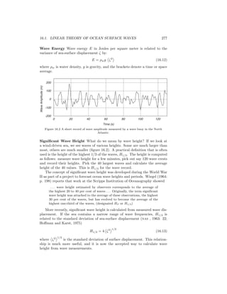16.1. LINEAR THEORY OF OCEAN SURFACE WAVES 277
Wave Energy Wave energy E in Joules per square meter is related to the
variance of sea-surface displacement ζ by:
E = ρwg ζ2
(16.12)
where ρw is water density, g is gravity, and the brackets denote a time or space
average.
0 20 40 60 80 100 120
-200
-100
0
100
200
Time (s)
WaveAmplitude(m)
Figure 16.2 A short record of wave amplitude measured by a wave buoy in the North
Atlantic.
Signiﬁcant Wave Height What do we mean by wave height? If we look at
a wind-driven sea, we see waves of various heights. Some are much larger than
most, others are much smaller (ﬁgure 16.2). A practical deﬁnition that is often
used is the height of the highest 1/3 of the waves, H1/3. The height is computed
as follows: measure wave height for a few minutes, pick out say 120 wave crests
and record their heights. Pick the 40 largest waves and calculate the average
height of the 40 values. This is H1/3 for the wave record.
The concept of signiﬁcant wave height was developed during the World War
II as part of a project to forecast ocean wave heights and periods. Wiegel (1964:
p. 198) reports that work at the Scripps Institution of Oceanography showed
. . . wave height estimated by observers corresponds to the average of
the highest 20 to 40 per cent of waves . . . Originally, the term signiﬁcant
wave height was attached to the average of these observations, the highest
30 per cent of the waves, but has evolved to become the average of the
highest one-third of the waves, (designated HS or H1/3)
More recently, signiﬁcant wave height is calculated from measured wave dis-
placement. If the sea contains a narrow range of wave frequencies, H1/3 is
related to the standard deviation of sea-surface displacement (nas , 1963: 22;
Hoﬀman and Karst, 1975)
H1/3 = 4 ζ2 1/2
(16.13)
where ζ2 1/2
is the standard deviation of surface displacement. This relation-
ship is much more useful, and it is now the accepted way to calculate wave
height from wave measurements.
 