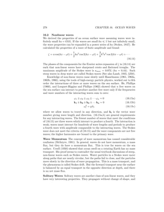 278 CHAPTER 16. OCEAN WAVES
16.2 Nonlinear waves
We derived the properties of an ocean surface wave assuming waves were in-
ﬁnitely small ka = O(0). If the waves are small ka 1 but not inﬁnitely small,
the wave properties can be expanded in a power series of ka (Stokes, 1847). He
calculated the properties of a wave of ﬁnite amplitude and found:
ζ = a cos(kx − ωt) +
1
2
ka2
cos 2(kx − ωt) +
3
8
k2
a3
cos 3(kx − ωt) + · · ·
(16.14)
The phases of the components for the Fourier series expansion of ζ in (16.14) are
such that non-linear waves have sharpened crests and ﬂattened troughs. The
maximum amplitude of the Stokes wave is amax = 0.07L (ka = 0.44). Such
steep waves in deep water are called Stokes waves (See also Lamb, 1945, §250).
Knowledge of non-linear waves came slowly until Hasselmann (1961, 1963a,
1963b, 1966), using the tools of high-energy particle physics, worked out to 6th
order the interactions of three or more waves on the sea surface. He, Phillips
(1960), and Longuet-Higgins and Phillips (1962) showed that n free waves on
the sea surface can interact to produce another free wave only if the frequencies
and wave numbers of the interacting waves sum to zero:
ω1 ± ω2 ± ω3 ± · · · ωn = 0 (16.15a)
k1 ± k2 ± k3 ± · · · kn = 0 (16.15b)
ω2
i = g ki (16.15c)
where we allow waves to travel in any direction, and ki is the vector wave
number giving wave length and direction. (16.15a,b) are general requirements
for any interacting waves. The fewest number of waves that meet the conditions
of (16.15) are three waves which interact to produce a fourth. The interaction is
weak; waves must interact for hundreds of wave lengths and periods to produce
a fourth wave with amplitude comparable to the interacting waves. The Stokes
wave does not meet the criteria of (16.15) and the wave components are not free
waves; the higher harmonics are bound to the primary wave.
Wave Momentum The concept of wave momentum has caused considerable
confusion (McIntyre, 1981). In general, waves do not have momentum, a mass
ﬂux, but they do have a momentum ﬂux. This is true for waves on the sea
surface. Ursell (1950) showed that ocean swell on a rotating Earth has no mass
transport. His proof seems to contradict the usual textbook discussions of steep,
non-linear waves such as Stokes waves. Water particles in a Stokes wave move
along paths that are nearly circular, but the paths fail to close, and the particles
move slowly in the direction of wave propagation. This is a mass transport, and
the phenomena is called Stokes drift. But the forward transport near the surface
is balanced by an equal transport in the opposite direction at depth, and there
is no net mass ﬂux.
Solitary Waves Solitary waves are another class of non-linear waves, and they
have very interesting properties. They propagate without change of shape, and
 