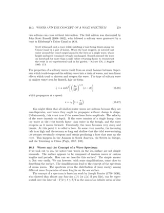 16.3. WAVES AND THE CONCEPT OF A WAVE SPECTRUM 279
two solitons can cross without interaction. The ﬁrst soliton was discovered by
John Scott Russell (1808–1882), who followed a solitary wave generated by a
boat in Edinburgh’s Union Canal in 1834.
Scott witnessed such a wave while watching a boat being drawn along the
Union Canal by a pair of horses. When the boat stopped, he noticed that
water around the vessel surged ahead in the form of a single wave, whose
height and speed remained virtually unchanged. Russell pursued the wave
on horseback for more than a mile before returning home to reconstruct
the event in an experimental tank in his garden.—Nature 376, 3 August
1995: 373.
The properties of a solitary waves result from an exact balance between disper-
sion which tends to spread the solitary wave into a train of waves, and non-linear
eﬀects which tend to shorten and steepen the wave. The type of solitary wave
in shallow water seen by Russell, has the form:
ζ = a sech2 3a
4d3
1/2
(x − ct) (16.16)
which propagates at a speed:
c = c0 1 +
a
2d
(16.17)
You might think that all shallow-water waves are solitons because they are
non-dispersive, and hence they ought to propagate without change in shape.
Unfortunately, this is not true if the waves have ﬁnite amplitude. The velocity
of the wave depends on depth. If the wave consists of a single hump, then
the water at the crest travels faster than water in the trough, and the wave
steepens as it moves forward. Eventually, the wave becomes very steep and
breaks. At this point it is called a bore. In some river mouths, the incoming
tide is so high and the estuary so long and shallow that the tidal wave entering
the estuary eventually steepens and breaks producing a bore that runs up the
river. This happens in the Amazon in South America, the Severn in Europe,
and the Tsientang in China (Pugh, 1987: 249).
16.3 Waves and the Concept of a Wave Spectrum
If we look out to sea, we notice that waves on the sea surface are not simple
sinusoids. The surface appears to be composed of random waves of various
lengths and periods. How can we describe this surface? The simple answer
is, Not very easily. We can however, with some simpliﬁcations, come close to
describing the surface. The simpliﬁcations lead to the concept of the spectrum
of ocean waves. The spectrum gives the distribution of wave energy among
diﬀerent wave frequencies of wave lengths on the sea surface.
The concept of a spectrum is based on work by Joseph Fourier (1768–1830),
who showed that almost any function ζ(t) (or ζ(x) if you like), can be repre-
sented over the interval −T/2 ≤ t ≤ T/2 as the sum of an inﬁnite series of sine
 