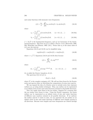 280 CHAPTER 16. OCEAN WAVES
and cosine functions with harmonic wave frequencies:
ζ(t) =
a0
2
+
∞
n=1
(an cos 2πnft + bn sin 2πnft) (16.18)
where
an =
2
T
T/2
−T/2
ζ(t) cos 2πnft dt, (n = 0, 1, 2, . . . ) (16.19a)
bn =
2
T
T/2
−T/2
ζ(t) sin 2πnft dt, (n = 0, 1, 2, . . . ) (16.19b)
f = 2π/T is the fundamental frequency, and nf are harmonics of the funda-
mental frequency. This form of ζ(t) is called a Fourier series (Bracewell, 1986:
204; Whittaker and Watson, 1963: §9.1). Notice that a0 is the mean value of
ζ(t) over the interval.
Equations (16.18 and 16.19) can be simpliﬁed using
exp(2πinft) = cos(2πnft) + i sin(2πnft) (16.20)
where i =
√
−1. Equations (16.18 and 16.19) then become:
ζ(t) =
∞
n=−∞
Zn expi2πnft
(16.21)
where
Zn =
1
T
T/2
−T/2
ζ(t) exp−i2πnft
dt, (n = 0, 1, 2, . . . ) (16.22)
Zn is called the Fourier transform of ζ(t).
The spectrum S(f) of ζ(t) is:
S(nf) = ZnZ∗
n (16.23)
where Z∗
is the complex conjugate of Z. We will use these forms for the Fourier
series and spectra when we describing the computation of ocean wave spectra.
We can expand the idea of a Fourier series to include series that represent
surfaces ζ(x, y) using similar techniques. Thus, any surface can be represented
as an inﬁnite series of sine and cosine functions oriented in all possible directions.
Now, let’s apply these ideas to the sea surface. Suppose for a moment that
the sea surface were frozen in time. Using the Fourier expansion, the frozen
surface can be represented as an inﬁnite series of sine and cosine functions
of diﬀerent wave numbers oriented in all possible directions. If we unfreeze
the surface and let it evolve in time, we can represent the sea surface as an
inﬁnite series of sine and cosine functions of diﬀerent wave lengths moving in
all directions. Because wave lengths and wave frequencies are related through
 