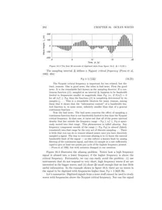 282 CHAPTER 16. OCEAN WAVES
Time, j∆ [s]
0 5 10 15 20
-200
-100
0
100
200
WaveHeight,ζj[m]
Figure 16.3 The ﬁrst 20 seconds of digitized data from ﬁgure 16.2. ∆ = 0.32 s.
The sampling interval ∆ deﬁnes a Nyquist critical frequency (Press et al,
1992: 494)
Ny ≡ 1/(2∆) (16.25)
The Nyquist critical frequency is important for two related, but dis-
tinct, reasons. One is good news, the other is bad news. First the good
news. It is the remarkable fact known as the sampling theorem: If a con-
tinuous function ζ(t), sampled at an interval ∆, happens to be bandwidth
limited to frequencies smaller in magnitude than Ny, i.e., if S(nf) = 0
for all |nf| ≥ Ny, then the function ζ(t) is completely determined by its
samples ζj . . . This is a remarkable theorem for many reasons, among
them that it shows that the “information content” of a bandwidth lim-
ited function is, in some sense, inﬁnitely smaller than that of a general
continuous function . . .
Now the bad news. The bad news concerns the eﬀect of sampling a
continuous function that is not bandwidth limited to less than the Nyquist
critical frequency. In that case, it turns out that all of the power spectral
density that lies outside the frequency range −Ny ≤ nf ≤ Ny is spuri-
ously moved into that range. This phenomenon is called aliasing. Any
frequency component outside of the range (−Ny, Ny) is aliased (falsely
translated) into that range by the very act of discrete sampling . . . There
is little that you can do to remove aliased power once you have discretely
sampled a signal. The way to overcome aliasing is to (i) know the natural
bandwidth limit of the signal — or else enforce a known limit by analog
ﬁltering of the continuous signal, and then (ii) sample at a rate suﬃciently
rapid to give at least two points per cycle of the highest frequency present.
—Press et al 1992, but with notation changed to our notation.
Figure 16.4 illustrates the aliasing problem. Notice how a high frequency
signal is aliased into a lower frequency if the higher frequency is above the
critical frequency. Fortunately, we can can easily avoid the problem: (i) use
instruments that do not respond to very short, high frequency waves if we are
interested in the bigger waves; and (ii) chose ∆t small enough that we lose little
useful information. In the example shown in ﬁgure 16.3, there are no waves in
the signal to be digitized with frequencies higher than Ny = 1.5625 Hz.
Let’s summarize. Digitized signals from a wave staﬀ cannot be used to study
waves with frequencies above the Nyquist critical frequency. Nor can the signal
 