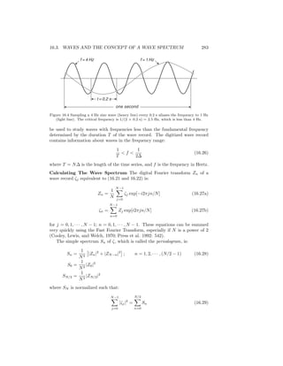 16.3. WAVES AND THE CONCEPT OF A WAVE SPECTRUM 283
t = 0.2 s
f = 4 Hz f = 1 Hz
one second
Figure 16.4 Sampling a 4 Hz sine wave (heavy line) every 0.2 s aliases the frequency to 1 Hz
(light line). The critical frequency is 1/(2 × 0.2 s) = 2.5 Hz, which is less than 4 Hz.
be used to study waves with frequencies less than the fundamental frequency
determined by the duration T of the wave record. The digitized wave record
contains information about waves in the frequency range:
1
T
< f <
1
2∆
(16.26)
where T = N∆ is the length of the time series, and f is the frequency in Hertz.
Calculating The Wave Spectrum The digital Fourier transform Zn of a
wave record ζj equivalent to (16.21 and 16.22) is:
Zn =
1
N
N−1
j=0
ζj exp[−i2πjn/N] (16.27a)
ζn =
N−1
n=0
Zj exp[i2πjn/N] (16.27b)
for j = 0, 1, · · · , N − 1; n = 0, 1, · · · , N − 1. These equations can be summed
very quickly using the Fast Fourier Transform, especially if N is a power of 2
(Cooley, Lewis, and Welch, 1970; Press et al. 1992: 542).
The simple spectrum Sn of ζ, which is called the periodogram, is:
Sn =
1
N2
|Zn|2
+ |ZN−n|2
; n = 1, 2, · · · , (N/2 − 1) (16.28)
S0 =
1
N2
|Z0|2
SN/2 =
1
N2
|ZN/2|2
where SN is normalized such that:
N−1
j=0
|ζj|2
=
N/2
n=0
Sn (16.29)
 