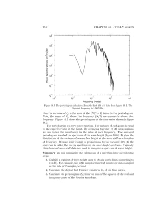 284 CHAPTER 16. OCEAN WAVES
PowerSpectralDensity(m2/Hertz)
10
4
10
6
10
2
10
0
10
-2
10
-4
10
-3
10
-1
10
1
Frequency (Hertz)
10
-2
10
0
10
8
Figure 16.5 The periodogram calculated from the ﬁrst 164 s of data from ﬁgure 16.2. The
Nyquist frequency is 1.5625 Hz.
thus the variance of ζj is the sum of the (N/2 + 1) terms in the periodogram.
Note, the terms of Sn above the frequency (N/2) are symmetric about that
frequency. Figure 16.5 shows the periodogram of the time series shown in ﬁgure
16.2.
The periodogram is a very noisy function. The variance of each point is equal
to the expected value at the point. By averaging together 10–30 periodograms
we can reduce the uncertainty in the value at each frequency. The averaged
periodogram is called the spectrum of the wave height (ﬁgure 16.6). It gives the
distribution of the variance of sea-surface height at the wave staﬀ as a function
of frequency. Because wave energy is proportional to the variance (16.12) the
spectrum is called the energy spectrum or the wave-height spectrum. Typically
three hours of wave staﬀ data are used to compute a spectrum of wave height.
Summary We can summarize the calculation of a spectrum into the following
steps:
1. Digitize a segment of wave-height data to obtain useful limits according to
(16.26). For example, use 1024 samples from 8.53 minutes of data sampled
at the rate of 2 samples/second.
2. Calculate the digital, fast Fourier transform Zn of the time series.
3. Calculate the periodogram Sn from the sum of the squares of the real and
imaginary parts of the Fourier transform.
 