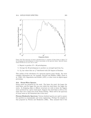 16.4. OCEAN-WAVE SPECTRA 285
PowerSpectralDensity(m2/Hertz)
10
4
10
5
10
3
10
2
10
1
10
0
10
-1
10
-2
10
-2
10
-1
10
0
Frequency (Hertz)
Figure 16.6 The spectrum of waves calculated from 11 minutes of data shown in ﬁgure 7.2
by averaging four periodograms to reduce uncertainty in the spectral values. Spectral values
below 0.04 Hz are in error due to noise.
4. Repeat to produce M = 20 periodograms.
5. Average the 20 periodograms to produce an averaged spectrum SM .
6. SM has values that are χ2
distributed with 2M degrees of freedom.
This outline of the calculation of a spectrum ignores many details. For more
complete information see, for example, Percival and Walden (1993), Press et
al. (1992: §12), Oppenheim and Schafer (1975), or other texts on digital signal
processing.
16.4 Ocean-Wave Spectra
Ocean waves are produced by the wind. The faster the wind, the longer the
wind blows, and the bigger the area over which the wind blows, the bigger the
waves. In designing ships or oﬀshore structures we wish to know the biggest
waves produced by a given wind speed. Suppose the wind blows at 20 m/s for
many days over a large area of the North Atlantic. What will be the spectrum
of ocean waves at the downwind side of the area?
Pierson-Moskowitz Spectrum Various idealized spectra are used to answer
the question in oceanography and ocean engineering. Perhaps the simplest is
that proposed by Pierson and Moskowitz (1964). They assumed that if the
 