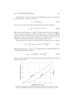 16.4. OCEAN-WAVE SPECTRA 287
The frequency of the peak of the Pierson-Moskowitz spectrum is calculated
by solving dS/dω = 0 for ωp, to obtain
ωp = 0.877 g/U19.5. (16.32)
The speed of waves at the peak is calculated from (16.10), which gives:
cp =
g
ωp
= 1.14 U19.5 ≈ 1.17 U10 (16.33)
Hence waves with frequency ωp travel 14% faster than the wind at a height of
19.5 m or 17% faster than the wind at a height of 10 m. This poses a diﬃcult
problem: How can the wind produce waves traveling faster than the wind? We
will return to the problem after we discuss the jonswap spectrum and the
inﬂuence of nonlinear interactions among wind-generated waves.
The signiﬁcant wave height is calculated from the integral of S(ω) to obtain:
ζ2
=
∞
0
S(ω) dω = 2.74 × 10−3 (U19.5)
4
g2
(16.34)
Remembering that H1/3 = 4 ζ2 1/2
, the signiﬁcant wave height calculated from
the Pierson-Moskowitz spectrum is:
H1/3 = 0.21
(U19.5)
2
g
≈ 0.22
(U10)
2
g
(16.35)
Figure 16.8 gives signiﬁcant wave heights and periods calculated from the Pierson-
Moskowitz spectrum.
0
5
10
15
20
0
5
10
15
20
0 5 10 15 20 25
SignificantWaveHeight(m)
Period(s)
Wind Speed U10 (m/s)
Period
Height
Figure 16.8 Signiﬁcant wave height and period at the peak of the spectrum of a fully
developed sea calculated from the Pierson-Moskowitz spectrum using (16.15 and 16.32).
 