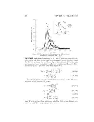 288 CHAPTER 16. OCEAN WAVES
0.1 0.2 0.3 0.4 0.5 0.6 0.7
0.1
0.2
0.3
0.4
0.5
0.6
0.7
WaveSpectralDensity(m2
/Hz)
Frequency (Hz)
fm
0
0
EMAX
E PM
MAX
σa
α
g2
(2π)4 f-5
E PM
MAX
E PM
MAX
σb
γ =
11
10
9
7
5
Figure 16.9 Wave spectra of a developing sea for diﬀerent fetches
according to Hasselmann et al. (1973).
JONSWAP Spectrum Hasselmann et al. (1973), after analyzing data col-
lected during the Joint North Sea Wave Observation Project jonswap, found
that the wave spectrum is never fully developed. It continues to develop through
non-linear, wave-wave interactions even for very long times and distances. They
therefore proposed a spectrum in the form (ﬁgure 16.9):
S(ω) =
αg2
ω5
exp −
5
4
ωp
ω
4
γr
(16.36a)
r = exp −
(ω − ωp)
2
2 σ2 ω2
p
(16.36b)
Wave data collected during the jonswap experiment were used to determine
the values for the constants in (16.36):
α = 0.076
U2
10
F g
0.22
(16.37a)
ωp = 22
g2
U10F
1/3
(16.37b)
γ = 3.3 (16.37c)
σ =
0.07 ω ≤ ωp
0.09 ω > ωp
(16.37d)
where F is the distance from a lee shore, called the fetch, or the distance over
which the wind blows with constant velocity.
 