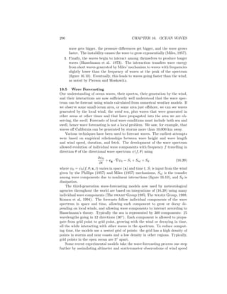 290 CHAPTER 16. OCEAN WAVES
wave gets bigger, the pressure diﬀerences get bigger, and the wave grows
faster. The instability causes the wave to grow exponentially (Miles, 1957).
3. Finally, the waves begin to interact among themselves to produce longer
waves (Hasselmann et al. 1973). The interaction transfers wave energy
from short waves generated by Miles’ mechanism to waves with frequencies
slightly lower than the frequency of waves at the peak of the spectrum
(ﬁgure 16.10). Eventually, this leads to waves going faster than the wind,
as noted by Pierson and Moskowitz.
16.5 Wave Forecasting
Our understanding of ocean waves, their spectra, their generation by the wind,
and their interactions are now suﬃciently well understood that the wave spec-
trum can be forecast using winds calculated from numerical weather models. If
we observe some small ocean area, or some area just oﬀshore, we can see waves
generated by the local wind, the wind sea, plus waves that were generated in
other areas at other times and that have propagated into the area we are ob-
serving, the swell. Forecasts of local wave conditions must include both sea and
swell, hence wave forecasting is not a local problem. We saw, for example, that
waves oﬀ California can be generated by storms more than 10,000 km away.
Various techniques have been used to forecast waves. The earliest attempts
were based on empirical relationships between wave height and wave length
and wind speed, duration, and fetch. The development of the wave spectrum
allowed evolution of individual wave components with frequency f travelling in
direction θ of the directional wave spectrum ψ(f, θ) using
∂ψ0
∂t
+ cg · ∇ψ0 = Si + Snl + Sd (16.39)
where ψ0 = ψ0(f, θ; x, t) varies in space (x) and time t, Si is input from the wind
given by the Phillips (1957) and Miles (1957) mechanisms, Snl is the transfer
among wave components due to nonlinear interactions (ﬁgure 16.10), and Sd is
dissipation.
The third-generation wave-forecasting models now used by meteorological
agencies throughout the world are based on integrations of (16.39) using many
individual wave components (The swamp Group 1985; The wamdi Group, 1988;
Komen et al, 1994). The forecasts follow individual components of the wave
spectrum in space and time, allowing each component to grow or decay de-
pending on local winds, and allowing wave components to interact according to
Hasselmann’s theory. Typically the sea is represented by 300 components: 25
wavelengths going in 12 directions (30◦
). Each component is allowed to propa-
gate from grid point to grid point, growing with the wind or decaying in time,
all the while interacting with other waves in the spectrum. To reduce comput-
ing time, the models use a nested grid of points: the grid has a high density of
points in storms and near coasts and a low density in other regions. Typically,
grid points in the open ocean are 3◦
apart.
Some recent experimental models take the wave-forecasting process one step
further by assimilating altimeter and scatterometer observations of wind speed
 