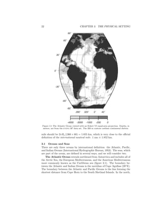 22 CHAPTER 3. THE PHYSICAL SETTING
280˚ 320˚ 0˚ 40˚
-90˚
-60˚
-30˚
0˚
30˚
60˚
90˚
-4000 -3000 -1000 -200 0
Figure 3.1 The Atlantic Ocean viewed with an Eckert VI equal-area projection. Depths, in
meters, are from the etopo 30 data set. The 200 m contour outlines continental shelves.
mile should be 2πRe/(360 × 60) = 1.855 km, which is very close to the oﬃcial
deﬁnition of the international nautical mile: 1 nm ≡ 1.852 km.
3.1 Oceans and Seas
There are only three oceans by international deﬁnition: the Atlantic, Paciﬁc,
and Indian Oceans (International Hydrographic Bureau, 1953). The seas, which
are part of the ocean, are deﬁned in several ways, and we will consider two.
The Atlantic Ocean extends northward from Antarctica and includes all of
the Arctic Sea, the European Mediterranean, and the American Mediterranean
more commonly known as the Caribbean sea (ﬁgure 3.1). The boundary be-
tween the Atlantic and Indian Oceans is the meridian of Cape Agulhas (20◦
E).
The boundary between the Atlantic and Paciﬁc Oceans is the line forming the
shortest distance from Cape Horn to the South Shetland Islands. In the north,
 