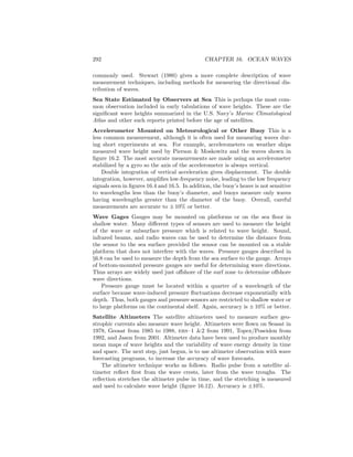 292 CHAPTER 16. OCEAN WAVES
commonly used. Stewart (1980) gives a more complete description of wave
measurement techniques, including methods for measuring the directional dis-
tribution of waves.
Sea State Estimated by Observers at Sea This is perhaps the most com-
mon observation included in early tabulations of wave heights. These are the
signiﬁcant wave heights summarized in the U.S. Navy’s Marine Climatological
Atlas and other such reports printed before the age of satellites.
Accelerometer Mounted on Meteorological or Other Buoy This is a
less common measurement, although it is often used for measuring waves dur-
ing short experiments at sea. For example, accelerometers on weather ships
measured wave height used by Pierson & Moskowitz and the waves shown in
ﬁgure 16.2. The most accurate measurements are made using an accelerometer
stabilized by a gyro so the axis of the accelerometer is always vertical.
Double integration of vertical acceleration gives displacement. The double
integration, however, ampliﬁes low-frequency noise, leading to the low frequency
signals seen in ﬁgures 16.4 and 16.5. In addition, the buoy’s heave is not sensitive
to wavelengths less than the buoy’s diameter, and buoys measure only waves
having wavelengths greater than the diameter of the buoy. Overall, careful
measurements are accurate to ± 10% or better.
Wave Gages Gauges may be mounted on platforms or on the sea ﬂoor in
shallow water. Many diﬀerent types of sensors are used to measure the height
of the wave or subsurface pressure which is related to wave height. Sound,
infrared beams, and radio waves can be used to determine the distance from
the sensor to the sea surface provided the sensor can be mounted on a stable
platform that does not interfere with the waves. Pressure gauges described in
§6.8 can be used to measure the depth from the sea surface to the gauge. Arrays
of bottom-mounted pressure gauges are useful for determining wave directions.
Thus arrays are widely used just oﬀshore of the surf zone to determine oﬀshore
wave directions.
Pressure gauge must be located within a quarter of a wavelength of the
surface because wave-induced pressure ﬂuctuations decrease exponentially with
depth. Thus, both gauges and pressure sensors are restricted to shallow water or
to large platforms on the continental shelf. Again, accuracy is ± 10% or better.
Satellite Altimeters The satellite altimeters used to measure surface geo-
strophic currents also measure wave height. Altimeters were ﬂown on Seasat in
1978, Geosat from 1985 to 1988, ers–1 &2 from 1991, Topex/Poseidon from
1992, and Jason from 2001. Altimeter data have been used to produce monthly
mean maps of wave heights and the variability of wave energy density in time
and space. The next step, just begun, is to use altimeter observation with wave
forecasting programs, to increase the accuracy of wave forecasts.
The altimeter technique works as follows. Radio pulse from a satellite al-
timeter reﬂect ﬁrst from the wave crests, later from the wave troughs. The
reﬂection stretches the altimeter pulse in time, and the stretching is measured
and used to calculate wave height (ﬁgure 16.12). Accuracy is ±10%.
 