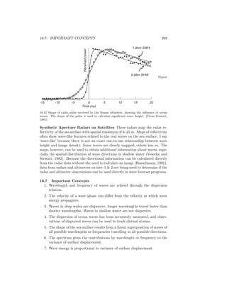 16.7. IMPORTANT CONCEPTS 293
-15 -10 -5 0 5 10 15 20
Time (ns)
Receivedpower
0.56m SHW
1.94m SWH
Figure
16.12 Shape of radio pulse received by the Seasat altimeter, showing the inﬂuence of ocean
waves. The shape of the pulse is used to calculate signiﬁcant wave height. (From Stewart,
1985).
Synthetic Aperture Radars on Satellites These radars map the radar re-
ﬂectivity of the sea surface with spatial resolution of 6–25 m. Maps of reﬂectivity
often show wave-like features related to the real waves on the sea surface. I say
‘wave-like’ because there is not an exact one-to-one relationship between wave
height and image density. Some waves are clearly mapped, others less so. The
maps, however, can be used to obtain additional information about waves, espe-
cially the spatial distribution of wave directions in shallow water (Vesecky and
Stewart, 1982). Because the directional information can be calculated directly
from the radar data without the need to calculate an image (Hasselmann, 1991),
data from radars and altimeters on ers–1 & 2 are being used to determine if the
radar and altimeter observations can be used directly in wave forecast programs.
16.7 Important Concepts
1. Wavelength and frequency of waves are related through the dispersion
relation.
2. The velocity of a wave phase can diﬀer from the velocity at which wave
energy propagates.
3. Waves in deep water are dispersive, longer wavelengths travel faster than
shorter wavelengths. Waves in shallow water are not dispersive.
4. The dispersion of ocean waves has been accurately measured, and obser-
vations of dispersed waves can be used to track distant storms.
5. The shape of the sea surface results from a linear superposition of waves of
all possible wavelengths or frequencies travelling in all possible directions.
6. The spectrum gives the contributions by wavelength or frequency to the
variance of surface displacement.
7. Wave energy is proportional to variance of surface displacement.
 