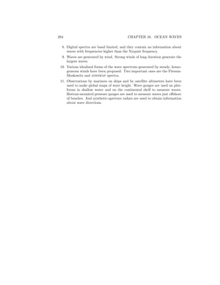 294 CHAPTER 16. OCEAN WAVES
8. Digital spectra are band limited, and they contain no information about
waves with frequencies higher than the Nyquist frequency.
9. Waves are generated by wind. Strong winds of long duration generate the
largest waves.
10. Various idealized forms of the wave spectrum generated by steady, homo-
geneous winds have been proposed. Two important ones are the Pierson-
Moskowitz and jonswap spectra.
11. Observations by mariners on ships and by satellite altimeters have been
used to make global maps of wave height. Wave gauges are used on plat-
forms in shallow water and on the continental shelf to measure waves.
Bottom-mounted pressure gauges are used to measure waves just oﬀshore
of beaches. And synthetic-aperture radars are used to obtain information
about wave directions.
 