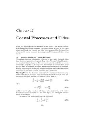 Chapter 17
Coastal Processes and Tides
In the last chapter I described waves on the sea surface. Now we can consider
several special and important cases: the transformation of waves as they come
ashore and break; the currents and edge waves generated by the interaction
of waves with coasts; tsunamis; storm surges; and tides, especially tides along
coasts.
17.1 Shoaling Waves and Coastal Processes
Wave phase and group velocities are a function of depth when the depth is less
than about one-quarter wavelength in deep water. Wave period and frequency
are invariant (don’t change as the wave comes ashore); and this is used to
compute the properties of shoaling waves. Wave height increases as wave group
velocity slows. Wave length decreases. Waves change direction due to refraction.
Finally, waves break if the water is suﬃciently shallow; and broken waves pour
water into the surf zone, creating long-shore and rip currents.
Shoaling Waves The dispersion relation (16.3) is used to calculate wave prop-
erties as the waves propagate from deep water oﬀshore to shallow water just
outside the surf zone. Because ω is constant, (16.3) leads to:
L
L0
=
c
c0
=
sin α
sin α0
= tanh
2πd
L
(17.1)
where
L0 =
gT2
2π
, c0 =
gT
2π
(17.2)
and L is wave length, c is phase velocity, α is the angle of the crest relative
to contours of constant depth, and d is water depth. The subscript 0 indicates
values in deep water.
The quantity d/L is calculated from the solution of
d
L0
=
d
L
tanh
2πd
L
(17.3)
295
 