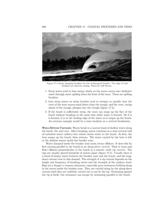 298 CHAPTER 17. COASTAL PROCESSES AND TIDES
Figure 17.4 Steep, plunging breakers are the archetypical breaker. The edge of such
breakers are ideal for surﬁng. Photo by Jeﬀ Devine.
1. Steep waves tend to lose energy slowly as the waves moves into shallower
water through water spilling down the front of the wave. These are spilling
breakers.
2. Less steep waves on steep beaches tend to steepen so quickly that the
crest of the wave moves much faster than the trough, and the crest, racing
ahead of the trough, plunges into the trough (ﬁgure 17.4).
3. If the beach is suﬃciently steep, the wave can surge up the face of the
beach without breaking in the sense that white water is formed. Or if it
is formed, it is at the leading edge of the water as it surges up the beach.
An extreme example would be a wave incident on a vertical breakwater.
Wave-Driven Currents Waves break in a narrow band of shallow water along
the beach, the surf zone. After breaking, waves continues as a near-vertical wall
of turbulent water called a bore which carries water to the beach. At ﬁrst, the
bore surges up the beach, then retreats. The water carried by the bore is left
in the shallow waters inside the breaker zone.
Water dumped inside the breaker zone must return oﬀshore. It does this by
ﬁrst moving parallel to the beach as an along-shore current. Then it turns and
ﬂows oﬀshore perpendicular to the beach in a narrow, swift rip current. The
rips are usually spaced hundreds of meters apart (ﬁgure 17.5). Usually there is
a band of deeper water between the breaker zone and the beach, and the long-
shore current runs in this channel. The strength of a rip current depends on the
height and frequency of breaking waves and the strength of the onshore wind.
Rips are a danger to unwary swimmers, especially poor swimmers bobbing along
in the waves inside the breaker zone. They are carried along by the along-shore
current until they are suddenly carried out to sea by the rip. Swimming against
the rip is futile, but swimmers can escape by swimming parallel to the beach.
 