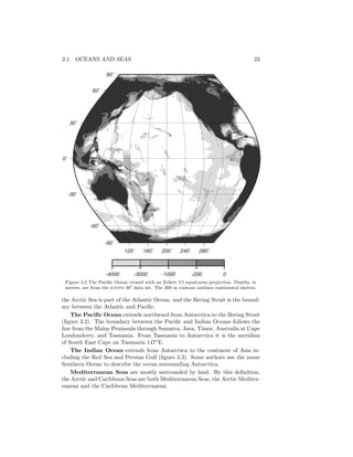 3.1. OCEANS AND SEAS 23
120˚ 160˚ 200˚ 240˚ 280˚
-90˚
-60˚
-30˚
0˚
30˚
60˚
90˚
-4000 -3000 -1000 -200 0
Figure 3.2 The Paciﬁc Ocean viewed with an Eckert VI equal-area projection. Depths, in
meters, are from the etopo 30 data set. The 200 m contour outlines continental shelves.
the Arctic Sea is part of the Atlantic Ocean, and the Bering Strait is the bound-
ary between the Atlantic and Paciﬁc.
The Paciﬁc Ocean extends northward from Antarctica to the Bering Strait
(ﬁgure 3.2). The boundary between the Paciﬁc and Indian Oceans follows the
line from the Malay Peninsula through Sumatra, Java, Timor, Australia at Cape
Londonderry, and Tasmania. From Tasmania to Antarctica it is the meridian
of South East Cape on Tasmania 147◦
E.
The Indian Ocean extends from Antarctica to the continent of Asia in-
cluding the Red Sea and Persian Gulf (ﬁgure 3.3). Some authors use the name
Southern Ocean to describe the ocean surrounding Antarctica.
Mediterranean Seas are mostly surrounded by land. By this deﬁnition,
the Arctic and Caribbean Seas are both Mediterranean Seas, the Arctic Mediter-
ranean and the Caribbean Mediterranean.
 