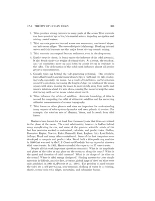 17.4. THEORY OF OCEAN TIDES 303
1. Tides produce strong currents in many parts of the ocean.Tidal currents
can have speeds of up to 5 m/s in coastal waters, impeding navigation and
mixing coastal waters.
2. Tidal currents generate internal waves over seamounts, continental slopes,
and mid-ocean ridges. The waves dissipate tidal energy. Breaking internal
waves and tidal currents are the major forces driving oceanic mixing.
3. Tidal currents can suspend bottom sediments, even in the deep ocean.
4. Earth’s crust is elastic. It bends under the inﬂuence of the tidal potential.
It also bends under the weight of oceanic tides. As a result, the sea ﬂoor,
and the continents move up and down by about 10 cm in response to
the tides. The deformation of the solid earth inﬂuence almost all precise
geodetic measurements.
5. Oceanic tides lag behind the tide-generating potential. This produces
forces that transfer angular momentum between earth and the tide produc-
ing body, especially the moon. As a result of tidal forces, earth’s rotation
about it’s axis slows, increasing the length of day; the rotation of the moon
about earth slows, causing the moon to move slowly away from earth; and
moon’s rotation about it’s axis slows, causing the moon to keep the same
side facing earth as the moon rotates about earth.
6. Tides inﬂuence the orbits of satellites. Accurate knowledge of tides is
needed for computing the orbit of altimetric satellites and for correcting
altimeter measurements of oceanic topography.
7. Tidal forces on other planets and stars are important for understanding
many aspects of solar-system dynamics and even galactic dynamics. For
example, the rotation rate of Mercury, Venus, and Io result from tidal
forces.
Mariners have known for at least four thousand years that tides are related
to the phase of the moon. The exact relationship, however, is hidden behind
many complicating factors, and some of the greatest scientiﬁc minds of the
last four centuries worked to understand, calculate, and predict tides. Galileo,
Descartes, Kepler, Newton, Euler, Bernoulli, Kant, Laplace, Airy, Lord Kelvin,
Jeﬀreys, Munk and many others contributed. Some of the ﬁrst computers were
developed to compute and predict tides. Ferrel built a tide-predicting machine
in 1880 that was used by the U.S. Coast and Geodetic Survey to predict nineteen
tidal constituents. In 1901, Harris extended the capacity to 37 constituents.
Despite all this work important questions remained: What is the amplitude
and phase of the tides at any place on the ocean or along the coast? What is
the speed and direction of tidal currents? What is the shape of the tides on
the ocean? Where is tidal energy dissipated? Finding answers to these simple
questions is diﬃcult, and the ﬁrst, accurate, global maps of deep-sea tides were
only published in 1994 (LeProvost et al. 1994). The problem is hard because
the tides are a self-gravitating, near-resonant, sloshing of water in a rotating,
elastic, ocean basin with ridges, mountains, and submarine basins.
 