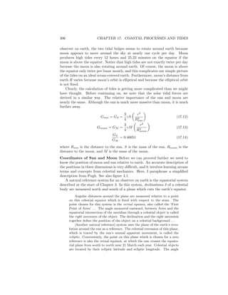 306 CHAPTER 17. COASTAL PROCESSES AND TIDES
observer on earth, the two tidal bulges seems to rotate around earth because
moon appears to move around the sky at nearly one cycle per day. Moon
produces high tides every 12 hours and 25.23 minutes on the equator if the
moon is above the equator. Notice that high tides are not exactly twice per day
because the moon is also rotating around earth. Of course, the moon is above
the equator only twice per lunar month, and this complicates our simple picture
of the tides on an ideal ocean-covered earth. Furthermore, moon’s distance from
earth R varies because moon’s orbit is elliptical and because the elliptical orbit
is not ﬁxed.
Clearly, the calculation of tides is getting more complicated than we might
have thought. Before continuing on, we note that the solar tidal forces are
derived in a similar way. The relative importance of the sun and moon are
nearly the same. Although the sun is much more massive than moon, it is much
further away.
Gsun = GS =
3
4
γS
r2
R3
sun
(17.12)
Gmoon = GM =
3
4
γM
r2
R3
moon
(17.13)
GS
GM
= 0.46051 (17.14)
where Rsun is the distance to the sun, S is the mass of the sun, Rmoon is the
distance to the moon, and M is the mass of the moon.
Coordinates of Sun and Moon Before we can proceed further we need to
know the position of moon and sun relative to earth. An accurate description of
the positions in three dimensions is very diﬃcult, and it involves learning arcane
terms and concepts from celestial mechanics. Here, I paraphrase a simpliﬁed
description from Pugh. See also ﬁgure 4.1.
A natural reference system for an observer on earth is the equatorial system
described at the start of Chapter 3. In this system, declinations δ of a celestial
body are measured north and south of a plane which cuts the earth’s equator.
Angular distances around the plane are measured relative to a point
on this celestial equator which is ﬁxed with respect to the stars. The
point chosen for this system is the vernal equinox, also called the ‘First
Point of Aries’ . . . The angle measured eastward, between Aries and the
equatorial intersection of the meridian through a celestial object is called
the right ascension of the object. The declination and the right ascension
together deﬁne the position of the object on a celestial background . . .
[Another natural reference] system uses the plane of the earth’s revo-
lution around the sun as a reference. The celestial extension of this plane,
which is traced by the sun’s annual apparent movement, is called the
ecliptic. Conveniently, the point on this plane which is chosen for a zero
reference is also the vernal equinox, at which the sun crosses the equato-
rial plane from south to north near 21 March each year. Celestial objects
are located by their ecliptic latitude and ecliptic longitude. The angle
 