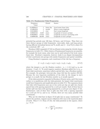 308 CHAPTER 17. COASTAL PROCESSES AND TIDES
Table 17.1 Fundamental Tidal Frequencies
Frequency Period Source
◦
/hour
f1 14.49205211 1 lunar day Local mean lunar time
f2 0.54901653 1 month Moon’s mean longitude
f3 0.04106864 1 year Sun’s mean longitude
f4 0.00464184 8.847 years Longitude of moon’s perigee
f5 -0.00220641 17.613 years Longitude of moon’s ascending node
f6 0.00000196 20,940 years Longitude of sun’s perigee
potential has periods near 180 days, 24 hours, and 12 hours. Thus there are
three distinct groups of tidal frequencies: twice-daily, daily, and long period,
having diﬀerent latitudinal factors sin2
θ, sin 2θ, and (1 − 3 cos2
θ)/2, where θ is
the co-latitude (90◦
− ϕ).
Doodson (1922) expanded (17.16) in a Fourier series using the cleverly chosen
frequencies in table 17.1. Other choices of fundamental frequencies are possible,
for example the local, mean, solar time can be used instead of the local, mean,
lunar time. Doodson’s expansion, however, leads to an elegant decomposition
of tidal constituents into groups with similar frequencies and spatial variability.
Using Doodson’s expansion, each constituent of the tide has a frequency
f = n1f1 + n2f2 + n3f3 + n4f4 + n5f5 + n6f6 (17.17)
where the integers ni are the Doodson numbers. n1 = 1, 2, 3 and n2–n6 are
between −5 and +5. To avoid negative numbers, Doodson added ﬁve to n2···6.
Each tidal constituent, sometimes called a partial tides, has a Doodson number.
For example, the principal, twice-per-day, lunar tide has the number 255.555.
Because the very long-term modulation of the tides by the change in sun’s
perigee is so small, the last Doodson number n6 is usually ignored.
If the tidal potential is expanded in Doodson’s Fourier series, and if the ocean
surface is in equilibrium with the tidal potential, the largest tidal constituents
would have frequencies and amplitudes given in table 17.2. The expansion shows
that tides with frequencies near one or two cycles per day are split into closely
spaced lines with spacing separated by a cycle per month. Each of these lines is
further split into lines with spacing separated by a cycle per year (ﬁgure 17.12).
Furthermore, each of these lines is split into lines with a spacing separated
by a cycle per 8.8 yr, and so on. Clearly, there are very many possible tidal
constituents.
Why are the tidal lines in ﬁgure 17.12 split into so many constituents? To
answer the question, suppose moon’s elliptical orbit was in the equatorial plane
of earth. Then δ = 0. From (17.16), the tidal potential on the equator, where
ϕp = 0, is:
V =
γMr2
R3
1
4
cos (4πf1) (17.18)
 