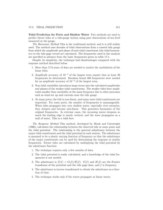 17.5. TIDAL PREDICTION 311
Tidal Prediction for Ports and Shallow Water Two methods are used to
predict future tides at a tide-gauge station using past observations of sea level
measured at the gauge.
The Harmonic Method This is the traditional method, and it is still widely
used. The method uses decades of tidal observations from a coastal tide gauge
from which the amplitude and phase of each tidal constituent (the tidal harmon-
ics) in the tide-gage record are calculated. The frequencies used in the analysis
are speciﬁed in advance from the basic frequencies given in table 17.1.
Despite its simplicity, the technique had disadvantages compared with the
response method described below.
1. More than 17.6 years of data are needed to resolve the modulation of the
lunar tides.
2. Amplitude accuracy of 10−3
of the largest term require that at least 39
frequencies be determined. Doodson found 400 frequencies were needed
for an amplitude accuracy of 10−4
of the largest term.
3. Non-tidal variability introduces large errors into the calculated amplitudes
and phases of the weaker tidal constituents. The weaker tides have ampli-
tudes smaller than variability at the same frequency due to other processes
such as wind set up and currents near the tide gauge.
4. At many ports, the tide is non-linear, and many more tidal constituents are
important. For some ports, the number of frequencies is unmanageable.
When tides propagate into very shallow water, especially river estuaries,
they steepen and become non-linear. This generates harmonics of the
original frequencies. In extreme cases, the incoming waves steepens so
much the leading edge is nearly vertical, and the wave propagates as a
wall of water. This is a tidal bore.
The Response Method This method, developed by Munk and Cartwright
(1966), calculates the relationship between the observed tide at some point and
the tidal potential. The relationship is the spectral admittance between the
major tidal constituents and the tidal potential at each station. The admittance
is assumed to be a slowly varying function of frequency so that the admittance
of the major constituents can be used for determining the response at nearby
frequencies. Future tides are calculated by multiplying the tidal potential by
the admittance function.
1. The technique requires only a few months of data.
2. The tidal potential is easily calculated, and a knowledge of the tidal fre-
quencies is not needed.
3. The admittance is Z(f) = G(f)/H(f). G(f) and H(f) are the Fourier
transforms of the potential and the tide gage data, and f is frequency.
4. The admittance is inverse transformed to obtain the admittance as a func-
tion of time.
5. The technique works only if the waves propagate as linear waves.
 