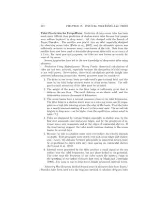 312 CHAPTER 17. COASTAL PROCESSES AND TIDES
Tidal Prediction for Deep-Water Prediction of deep-ocean tides has been
much more diﬃcult than prediction of shallow-water tides because tide gauges
were seldom deployed in deep water. All this changed with the launch of
Topex/Poseidon. The satellite was placed into an orbit especially designed
for observing ocean tides (Parke et al. 1987), and the altimetric system was
suﬃciently accurate to measure many constituents of the tide. Data from the
satellite have now been used to determine deep-ocean tides with an accuracy of
± 2 cm. For most practical purposes, the tides are now known accurately for
most of the ocean.
Several approaches have led to the new knowledge of deep-water tides using
altimetry.
Prediction Using Hydrodynamic Theory Purely theoretical calculations of
tides are not very accurate, especially because the dissipation of tidal energy
is not well known. Nevertheless, theoretical calculations provide insight into
processes inﬂuencing ocean tides. Several processes must be considered:
1. The tides in one ocean basin perturb earth’s gravitational ﬁeld, and the
mass in the tidal bulge attracts water in other ocean basins. The self-
gravitational attraction of the tides must be included.
2. The weight of the water in the tidal bulge is suﬃciently great that it
deforms the sea ﬂoor. The earth deforms as an elastic solid, and the
deformation extends thousands of kilometers.
3. The ocean basins have a natural resonance close to the tidal frequencies.
The tidal bulge is a shallow-water wave on a rotating ocean, and it propa-
gates as a high tide rotating around the edge of the basin. Thus the tides
are a nearly resonant sloshing of water in the ocean basin. The actual tide
heights in deep water can be higher than the equilibrium values noted in
table 17.2.
4. Tides are dissipated by bottom friction especially in shallow seas, by the
ﬂow over seamounts and mid-ocean ridges, and by the generation of in-
ternal waves over seamounts and at the edges of continental shelves. If
the tidal forcing stopped, the tides would continue sloshing in the ocean
basins for several days.
5. Because the tide is a shallow-water wave everywhere, its velocity depends
on depth. Tides propagate more slowly over mid-ocean ridges and shallow
seas. Hence, the distance between grid points in numerical models must
be proportional to depth with very close spacing on continental shelves
(LeProvost et al. 1994).
6. Internal waves generated by the tides produce a small signal at the sea
surface near the tidal frequencies, but not phase-locked to the potential.
The noise near the frequency of the tides causes the spectral cusps in
the spectrum of sea-surface elevation ﬁrst seen by Munk and Cartwright
(1966). The noise is due to deep-water, tidally generated, internal waves.
Altimetry Plus Response Method Several years of altimeter data from Topex/
Poseidon have been used with the response method to calculate deep-sea tides
 