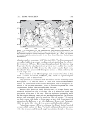 17.5. TIDAL PREDICTION 313
60˚E 120˚E 180˚ 120˚W 60˚W 0˚
60˚S
30˚S
0˚
30˚N
60˚N
10
10
10
10
10
10
1010
10
20
20
20
20
20
20
20
20
20
20
20
20
20
20
20
20
20
20
20
20
20
20
30
30
30
30
30
30
30
30
30
30
30
30
30
30
30
30
30
30
40
40
40
40
40
40
40
40
40
40
40
40
40
50
50
50
50
5050
50
50 50
50
60
60
60
60
70
70
80
0
0
0
0
0
0
0
0
0
0
60
60
60
60
60
60
60
120
120
120
120
120
120
120
180
180
180
180
180
180
240
240
240
240
240
300
300
300
300
300
300
M2
GOT99.2
Figure 17.13 Global map of M2 tide calculated from Topex/Poseidon observations of the
height of the sea surface combined with the response method for extracting tidal information.
Full lines are contours of constant tidal phase, contour interval is 30◦. Dashed lines are lines
of constant amplitude, contour interval is 10 cm. (From Richard Ray, nasa Goddard Space
Flight Center).
almost everywhere equatorward of 66◦
(Ma et al. 1994). The altimeter measured
sea-surface heights in geocentric coordinates at each point along the subsatel-
lite track every 9.97 days. The temporal sampling aliased the tides into long
frequencies, but the aliased periods are precisely known and the tides can be
recovered (Parke et al. 1987). Because the tidal record is shorter than 8 years,
the altimeter data are used with the response method to obtain predictions for
a much longer time.
Recent solutions by ten diﬀerent groups, have accuracy of ± 2.8 cm in deep
water (Andersen, Woodworth, and Flather, 1995). Work has begun to improve
knowledge of tides in shallow water.
Maps produced by this method show the essential features of the deep-ocean
tides (ﬁgure 17.13). The tide consists of a crest that rotates counterclockwise
around the ocean basins in the northern hemisphere, and in the opposite di-
rection in the southern hemisphere. Points of minimum amplitude are called
amphidromes. Highest tides tend to be along the coast.
Altimetry Plus Numerical Models Altimeter data can be used directly with
numerical models of the tides to calculate tides in all areas of the ocean from
deep water all the way to the coast. Thus the technique is especially useful
for determining tides near coasts and over sea-ﬂoor features where the altimeter
ground track is too widely spaced to sample the tides well in space. Tide models
use ﬁnite-element grids similar to the one shown in ﬁgure 15.4. Recent numerical
calculations by (LeProvost et al. 1994; LeProvost, Bennett, and Cartwright,
1995) give global tides with ± 2–3 cm accuracy and full spatial resolution.
Further improvements will lead to solutions at the ultimate limits of practical
accuracy, which is about ± 1–2 cm. The limit is set by noise from internal waves
with tidal frequency, and the small, long-term variations of depth of the ocean.
 