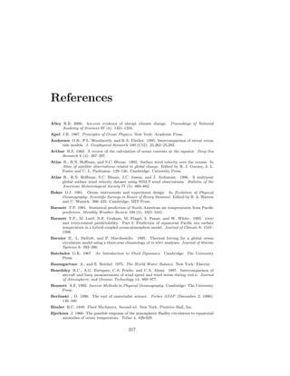 References
Alley R.B. 2000. Ice-core evidence of abrupt climate change. Proceedings of National
Academy of Sciences 97 (4): 1331–1334.
Apel J.R. 1987. Principles of Ocean Physics. New York: Academic Press.
Andersen O.B., P.L. Woodworth, and R.A. Flather. 1995. Intercomparison of recent ocean
tide models. J. Geophysical Research 100 (C12): 25,262–25,282.
Arthur R.S. 1960. A review of the calculation of ocean currents at the equator. Deep-Sea
Research 6 (4): 287–297.
Atlas R., R.N. Hoﬀman, and S.C. Bloom. 1993. Surface wind velocity over the oceans. In
Atlas of satellite observations related to global change. Edited by R. J. Gurney, J. L.
Foster and C. L. Parkinson. 129–140. Cambridge: University Press.
Atlas R., R.N. Hoﬀman, S.C. Bloom, J.C. Jusem, and J. Ardizzone. 1996. A multiyear
global surface wind velocity dataset using SSM/I wind observations. Bulletin of the
American Meteorological Society 77 (5): 869–882.
Baker D.J. 1981. Ocean instruments and experiment design. In Evolution of Physical
Oceanography: Scientiﬁc Surveys in Honor of Henry Stommel. Edited by B. A. Warren
and C. Wunsch. 396–433. Cambridge: MIT Press.
Barnett T.P. 1981. Statistical prediction of North American air temperatures from Paciﬁc
predictors. Monthly Weather Review 109 (5): 1021–1041.
Barnett T.P., M. Latif, N.E. Graham, M. Flugel, S. Pazan, and W. White. 1993. enso
and enso-related predictability. Part I: Prediction of equatorial Paciﬁc sea surface
temperature in a hybrid coupled ocean-atmosphere model. Journal of Climate 6: 1545–
1566.
Barnier B., L. Siefridt, and P. Marchesiello. 1995. Thermal forcing for a global ocean
circulation model using a three-year climatology of ecmwf analyses. Journal of Marine
Systems 6: 393–380.
Batchelor G.K. 1967. An Introduction to Fluid Dynamics. Cambridge: The University
Press.
Baumgartner A., and E. Reichel. 1975. The World Water Balance. New York: Elsevier.
Beardsley R.C., A.G. Enriquez, C.A. Friehe, and C.A. Alessi. 1997. Intercomparison of
aircraft and buoy measurements of wind speed and wind stress during smile. Journal
of Atmospheric and Oceanic Technology 14: 969–977.
Bennett A.F. 1992. Inverse Methods in Physical Oceanography. Cambridge: The University
Press.
Berlinski , D. 1996. The end of materialist science. Forbes ASAP (December 2, 1996):
146–160.
Binder R.C. 1949. Fluid Mechanics. Second ed. New York: Prentice–Hall, Inc.
Bjerknes J. 1966. The possible response of the atmospheric Hadley circulation to equatorial
anomalies of ocean temperature. Tellus 4: 820-929.
317
 