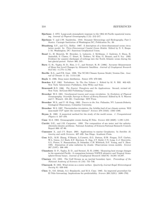 318 REFERENCES
Bjerknes J. 1972. Large-scale atmospheric response to the 1964–65 Paciﬁc equatorial warm-
ing. Journal of Physical Oceanography 2 (3): 212–217.
Bjerknes V. and J.W. Sandstr¨om. 1910. Dynamic Meteorology and Hydrography, Part I.
Statics. Carnegie Institution of Washington DC, Publication No. 88.
Blumberg A.F., and G.L. Mellor. 1987. A description of a three-dimensional ocean circu-
lation model. In: Three-Dimensional Coastal Ocean Models. Edited by N. S. Heaps.
1–16. Washington, DC: American Geophysical Union.
Bond G., H. Heinrich, W. Broecker, L. Labeyrie, J. McManus, J. Andrews, S. Huon, R.
Jantschik, S. Clasen, C. Simet, K. Tedesco, M. Klas, G. Bonani, and S. Ivy. 1992.
Evidence for massive discharges of icebergs into the North Atlantic ocean during the
last glacial period. Nature 360, 245–.
Born G. H., Tapley, B. D., Ries, J. C., and Stewart, R. H. (1986). Accurate Measurement
of Mean Sea Level Changes by Altimetric Satellites. Journal of Geophysical Research
91(C10): 11,775–11,782.
Boville B.A., and P.R. Gent. 1998. The NCAR Climate System Model, Version One. Jour-
nal of Climate 11 (6): 1115-1130.
Boyle E. 1996. Deep water distillation. Nature 379: 679–680.
Bowden K.F. 1962. Turbulence. In The Sea Volume 1. Edited by M. N. Hill. 802–825.
New York: Interscience Publishers, John Wiley and Sons.
Bracewell R.N. 1986. The Fourier Transform and Its Applications. Second, revised ed.
New York: McGraw-Hill Publishing Company.
Broecker W.S. 1981. Geochemical tracers and ocean circulation. In Evolution of Physical
Oceanography: Scientiﬁc Surveys in Honor of Henry Stommel. Edited by B. A. Warren
and C. Wunsch. 434–461. Cambridge: MIT Press.
Broecker W.S., and T.–H. Peng. 1982. Tracers in the Sea. Palisades, NY: Lamont-Doherty
Geological Observatory, Columbia University.
Broecker W.S. 1997. Thermohaline circulation, the Achilles heel of our climate system: Will
man-made CO2 upset the current balance? Science 278 (5343): 1582–1588.
Bryan K. 1969. A numerical method for the study of the world ocean. J. Computational
Physics 4: 347–376.
Cane M.A. 1983. Oceanographic events during El Ni˜no. Science 222 (4629): 1,189–1,210.
Carritt D.E., and J.H. Carpenter. 1959. The composition of sea water and the salinity-
chlorinity-density problems. National Academy of Sciences-National Research Council,
Report 600: 67–86.
Cazenave A., and J.Y. Royer. 2001. Applications to marine Geophysics. In Satellite Al-
timetry and earth Sciences. 407–439. San Diego: Academic Press.
Cess R.D., M.H. Zhang, P.Minnis, L.Corsetti, E.G. Dutton, B.W. Forgan, D.P. Garber,
W.L. Gates, J.J. Hack, E.F. Harrison, X. Jing, J.T. Kiehl, C.N. Long, J.-J. Morcrette,
G.L. Potter, V. Ramanathan, B. Subasilar, C.H. Whitlock, D.F. Young, and Y. Zhou.
1995. Absorption of solar radiation by clouds: Observations versus models. Science
267 (5197): 496–499.
Chambers D. P., Tapley, B. D., and Stewart, R. H. (1998). Measuring heat storage changes
in the equatorial Paciﬁc: A comparison between TOPEX altimetry and Tropical Atmo-
sphere-Ocean buoys. Journal of Geophysical Research 103(C9): 18,591–18,597.
Charney J.G. 1955. The Gulf Stream as an inertial boundary layer. Proceedings of the
National Academy of Sciences 41 (10): 731–740.
Charnock H. 1955. Wind stress on a water surface. Quarterly Journal Royal Meteorological
Society 81: 639–640.
Chen D., S.E. Zebiak, A.J. Busalacchi, and M.A. Cane. 1995. An improved proceedure for
El Ni˜no forecasting: Implications for predictability. Science 269 (5231): 1699–1702.
 