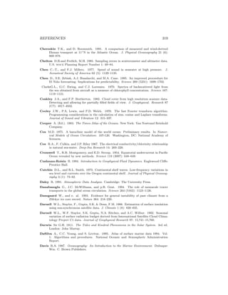 REFERENCES 319
Chereskin T.K., and D. Roemmich. 1991. A comparison of measured and wind-derived
Ekman transport at 11◦N in the Atlantic Ocean. J. Physical Oceanography 21 (6):
869–878.
Chelton D.B.and Freilich, M.H. 1985. Sampling errors in scatterometer and altimeter data.
U.S. woce Planning Report Number 1: 69–84.
Chen C.–T., and F.J. Millero. 1977. Speed of sound in seawater at high pressure. J.
Acoustical Society of America 62 (5): 1129–1135.
Chen D., S.E. Zebiak, A.J. Busalacchi, and M.A. Cane. 1995. An improved proceedure for
El Ni˜no forecasting: Implications for predictability. Science 269 (5231): 1699–1702.
ClarkeG.L., G.C. Ewing, and C.J. Lorenzen. 1970. Spectra of backscattered light from
the sea obtained from aircraft as a measure of chlorophyll concentration. Science 167:
1119–1121.
Coakley J.A., and F.P. Bretherton. 1982. Cloud cover from high resolution scanner data:
Detecting and allowing for partially ﬁlled ﬁelds of view. J. Geophysical. Research 87
(C7): 4917–4932.
Cooley J.W., P.A. Lewis, and P.D. Welch. 1970. The fast Fourier transform algorithm:
Programming considerations in the calculation of sine, cosine and Laplace transforms.
Journal of Sound and Vibration 12: 315–337.
Couper A. (Ed.). 1983. The Times Atlas of the Oceans. New York: Van Nostrand Reinhold
Company.
Cox M.D. 1975. A baroclinic model of the world ocean: Preliminary results. In Numer-
ical Models of Ocean Circulation: 107-120. Washington, DC: National Academy of
Sciences.
Cox R.A., F. Culkin, and J.P. Riley 1967. The electrical conductivity/chlorinity relationship
in natural sea-water. Deep-Sea Research 14: 203–220.
Cromwell T., R.B. Montgomery, and E.D. Stroup. 1954. Equatorial undercurrent in Paciﬁc
Ocean revealed by new methods. Science 119 (3097): 648–649.
Cushman-Roisin B. 1994. Introduction to Geophysical Fluid Dynamics. Englewood Cliﬀs:
Prentice Hall.
Cutchin D.L., and R.L. Smith. 1973. Continental shelf waves: Low-frequency variations in
sea level and currents over the Oregon continental shelf. Journal of Physical Oceanog-
raphy 3 (1): 73–82.
Daley R. 1991. Atmospheric Data Analysis. Cambridge: The University Press.
Danabasoglu G., J.C. McWilliams, and p.R. Gent. 1994. The role of mesoscale tracer
transports in the global ocean circulation. Science 264 (5162): 1123–1126.
Dansgaard W., and e. al. 1993. Evidence for general instability of past climate from a
250-kyr ice core record. Nature 364: 218–220.
Darnell W.L., Staylor, F., Gupta, S.K. & Denn, F.M. 1988. Estimation of surface insolation
using sun-synchronous satellite data. J. Climate 1 (8): 820–835.
Darnell W.L., W.F. Staylor, S.K. Gupta, N.A. Ritchey, and A.C. Wilbur. 1992. Seasonal
variation of surface radiation budget derived from International Satellite Cloud Clima-
tology Project C1 data. Journal of Geophysical Research 97: 15,741–15,760.
Darwin Sir G.H. 1911. The Tides and Kindred Phenomena in the Solar System. 3rd ed.
London: John Murray.
DaSilva A., C.C. Young, and S. Levitus. 1995. Atlas of surface marine data 1994. Vol.
1: Algorithms and procedures. National Oceanic and Atmospheric Administration
Report.
Davis R.A. 1987. Oceanography: An Introduction to the Marine Environment. Dubuque:
Wm. C. Brown Publishers.
 