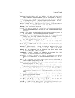 320 REFERENCES
Davis R.E., R. DeSzoeke, and P. Niiler. 1981. Variability in the upper ocean during MILE.
Part II: Modeling the mixed layer response. Deep-Sea Research 28A (12): 1453–1475.
Davis R.E., D.C. Webb, L.A. Regier, and J. Dufour. 1992. The Autonomous Lagrangian
Circulation Explorer (alace). J. Atmospheric and Oceanic Technology 9: 264–285.
Defant A. 1961. Physical Oceanography. New York: Macmillan Company.
Deser C., and M.L. Blackmon. 1993. Surface climate variations over the North Atlantic
ocean during winter: 1900–1989. J. Climate 6 (9): 1743–1753.
Dietrich G. 1970. Ozeanographie. Brunswick.
Dietrich G., K. Kalle, W. Krauss, and G. Siedler. 1980. General Oceanography. 2nd ed.
Translated by Susanne and Hans Ulrich Roll. New York: John Wiley and Sons (Wiley-
Interscience).
Dittmar W. 1884. Report on researches into the composition of ocean water, collected by
the HMS Challenger. Challenger Reports, Physics and Chemistry 1.
Danabasoglu G., J.C. McWilliams, and p.R. Gent. 1994. The role of mesoscale tracer
transports in the global ocean circulation. Science 264 (5162): 1123–1126.
Doodson A.T. 1922. Harmonic development of the tide-generating potential. Proceedings
of the Royal Society of London A 100: 305–329.
Dorman C.E., and R.H. Bourke. 1979. Precipitation over the Paciﬁc Ocean, 30◦S to 60◦N.
Monthly Weather Review 107: 896–910.
Drazin P.G., and W.H. Reid. 1981. Hydrodynamic Stability. Cambridge: Cambridge Uni-
versity Press.
Dushaw B.D., P.F. Worcester, B.D. Cornuelle, and B.M. Howe. 1993. On equations for the
speed of sound in sea water. Journal of the Acoustical Society of America 93: 255–275.
Duxbury A.C., and A.B. Duxbury. 1994. An Introduction to the World’s Oceans. Fourth
ed. Dubuque, Iowa: Wm. C. Brown Publishers.
Ebbesmeyer C.C., and W.J. Ingraham. 1992. Shoe spill in the North Paciﬁc. EOS, Trans-
actions of the American Geophysical Union 73 (34): 361, 365.
Ebbesmeyer C.C., and W.J. Ingraham. 1994. Paciﬁc toy spill fuels ocean current pathways
research. EOS Transactions of the American Geophysical Union 75 (37): 425, 427,
430.
Eden C., and J. Willebrand. 1999. Neutral density revisited. Deep-Sea Research Part II:
Topical Studies in Oceanography. 46: 33–54.
Ekman V.W. 1905. On the inﬂuence of the Earth’s rotation on ocean currents. Arkiv for
Matematik, Astronomi, och Fysik: 2 (11).
Emery W., and P. Schussel. 1989. Global diﬀerence between skin and bulk sea surface
temperatures. EOS: Transactions of the American Geophysical Union 70 (14): 210211.
Ezer T., and G.L. Mellor. 1995. On the interpentadal variability of the North Atlantic
Ocean: Model simulated changes in transport, meridional heat ﬂux and coastal sea
level between 1955–1959 and 1970–1974. J. Geophysical Research 100 (C6): 10,559–
10,566.
Feynman R.P., R.B. Leighton, and M. Sands. 1964. The Feynman Lectures on Physics.
Addison-Wesley Publishing Company.
Fofonoﬀ N.P. 1962a. Physical properties of sea–water. In The Sea. Edited by M. N. Hill.
3-30. New York: Interscience Publishers, John Wiley & Sons.
Fofonoﬀ N.P. 1962b. The Dynamics of Ocean Currents. In The Sea. Edited by M. N. Hill.
323–395. New York: Interscience Publishers, John Wiley & Sons.
Fofonoﬀ N.P., and R.C. Millard. 1983. Algorithms for computation of fundamental proper-
ties of sea water. unesco Technical Papers in Marine Science 44.
 