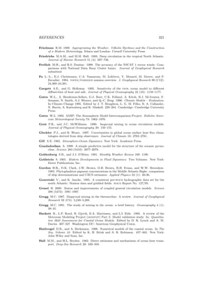REFERENCES 321
Friedman R.M. 1989. Appropriating the Weather. Vilhelm Bjerknes and the Construction
of a Modern Meteorology. Ithaca and London: Cornell University Press.
Friedrichs M.A.M., and M.M. Hall. 1993. Deep circulation in the tropical North Atlantic.
Journal of Marine Research 51 (4): 697–736.
Freilich M.H., and R.S. Dunbar. 1999. The accuracy of the NSCAT 1 vector winds: Com-
parisons with National Data Buoy Center buoys. Journal of Geophysical Research
submitted
Fu L.–L., E.J. Christensen, C.A. Yamarone, M. Lefebvre, Y. Menard, M. Dorrer, and P.
Escudier. 1994. topex/poseidon mission overview. J. Geophysical Research 99 (C12):
24,369–24,381.
Gargett A.E., and G. Holloway. 1992. Sensitivity of the gfdl ocean model to diﬀerent
diﬀusivities of heat and salt. Journal of Physical Oceanography 22 (10): 1158–1177.
Gates W.L., A. Henderson-Sellers, G.J. Boer, C.K. Folland, A. Kitoh, B.J. McAvaney, F.
Semazzi, N. Smith, A.J. Weaver, and Q.-C. Zeng. 1996. Climate Models – Evaluation.
In Climate Change 1995. Edited by J. T. Houghton, L. G. M. Filho, B. A. Callander,
N. Harris, A. Kattenberg and K. Maskell. 229–284. Cambridge: Cambridge University
Press.
Gates W.L. 1992. AMIP: The Atmospheric Model Intercomparison Project. Bulletin Amer-
ican Meteorological Society 73: 1962–1970.
Gent P.R., and J.C. McWilliams. 1990. Isopycnal mixing in ocean circulation models.
Journal of Physical Oceanography 20: 150–155.
Gleckler P.J., and B. Weare. 1997. Uncertainties in global ocean surface heat ﬂux clima-
tologies derived from ship observance. Journal of Climate 10: 2763–2781.
Gill A.E. 1982. Atmosphere-Ocean Dynamics. New York: Academic Press.
Gnadadesikan A. 1999. A simple predictive model for the structure of the oceanic pycno-
cline. Science 283 (5410): 2077–2079.
Goldenberg S.B., and J.J. O’Brien. 1981. Monthly Weather Review 109: 1190.
Goldstein S. 1965. Modern Developments in Fluid Dynamics: Two Volumes. New York:
Dover Publications, Inc.
Gordon H.R., D.K. Clark, J.W. Brown, O.B. Brown, R.H. Evans, and W.W. Broenkow.
1983. Phytoplankton pigment concentrations in the Middle Atlantic Bight: comparison
of ship determinations and CZCS estimates. Applied Physics 22 (1): 20-36.
Gouretski V., and K. Jancke. 1995. A consistent pre-woce hydrographic data set for the
south Atlantic: Station data and gridded ﬁelds. woce Report No. 127/95.
Grassl H. 2000. Status and improvements of coupled general circulation models. Science
288 (5473): 1991–1997.
Gregg M.C. 1987. Diapycnal mixing in the thermocline: A review. Journal of Geophysical
Research 92 (C5): 5,249–5,289.
Gregg M.C. 1991. The study of mixing in the ocean: a brief history. Oceanography 4 (1):
39–45.
Hackett B., L.P. Roed, B. Gjevik, E.A. Martinsen, and L.I. Eide. 1995. A review of the
Metocean Modeling Project (mompop) Part 2: Model validation study. In: Quantita-
tive Skill Assessment for Coastal Ocean Models. Edited by D. R. Lynch and A. M.
Davies. 307–327. Washington DC: American Geophysical Union.
Haidvogel D.B., and A. Beckmann. 1998. Numerical models of the coastal ocean. In The
Sea, Volume 10. Edited by K. H. Brink and A. R. Robinson. 457–482. New York:
John Wiley and Sons, Inc.
Hall M.M., and H.L. Bryden. 1982. Direct estimates and mechanisms of ocean heat trans-
port. Deep-Sea Research 29: 339–359.
 