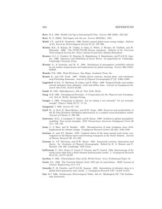 324 REFERENCES
Kerr R.A. 1998. Models win big in forecasting El Nino. Science 280 (5363): 522–523.
Kerr R. A. (2002). Salt ﬁngers mix the sea. Science 295(5561): 1821.
Kiehl J.T., and K.E. Trenberth. 1996. Earth’s annual global mean energy budget. Bulletin
of the American Meteorological Society 78 (2): 197–208.
Kistler R.E., E. Kalnay, W. Collins, S. Saha, G. White, J. Woolen, M. Chelliah, and W.
Ebisuzaki. 2000. The NCEP/NCAR 50-year reanalysis. Bulletin of the American
Meteorological Society See: http://metosrv2.umd.edu/ ekalnay/Reanalysis
Komen G.J., L. Cavaleri, M. Donelan, K. Hasselmann, S. Hasselmann, and P.A.E.M. Jans-
sen. 1996. Dynamics and Modelling of Ocean Waves. 1st paperback ed. Cambridge:
Cambridge University Press.
Kumar A., A. Leetmaa, and M. Ji. 1994. Simulations of atmospheric variability induced
by sea surface temperatures and implications for global warming. Science 266 (5185):
632634.
Kundu P.K. 1990. Fluid Mechanics. San Diego: Academic Press, Inc.
Kunze E., and J.M. Toole. 1997. Tidally driven vorticity, diurnal shear, and turbulence
atop Fieberling Seamount. Journal of Physical Oceanography 27 (2): 2,663–2,693.
Lagerloef G.S.E., G. Mitchum, R. Lukas, and P. Niiler. 1999. Tropical Paciﬁc near-surface
current estimates from altimeter, wind and drifter data. Journal of Geophysical Re-
search 104 (C10): 23,313–23,326.
Lamb H. 1945. Hydrodynamics. 6th ed. New York: Dover.
Lang K.R. 1980. Astrophysical Formulae: A Compendium for the Physicist and Astrophysi-
cist. 2nd ed. Berlin: Springer-Verlag.
Langer J. 1999. Computing in physics: Are we taking it too seriously? Or not seriously
enough? Physics Today 52 (7): 11–13.
Langmuir I. 1938. Science 87: 119.
Latif M., A. Sterl, E. Maier-Reimer, and M.M. Junge. 1993. Structure and predictability of
the El Ni˜no/Southern Oscillation phenomenon in a coupled ocean-atmosphere model.
Journal of Climate 6: 700–708.
Lawrence M.G., J. Landgraf, P. Jckel, and B. Eaton. 1999. Artifacts in global atmospheric
modeling: Two recent examples. EOS Transactions American Geophysical Union 80
(11): 123, 128.
Lean J., J. Beer, and R. Bradley. 1995. Reconstruction of solar irradiance since 1610:
Implications for climate change. Geophysical Research Letters 22 (23): 3195–3198.
Leetma A., and A.F. Bunker. 1978. Updated charts of the mean annual wind stress, con-
vergences in the Ekman layers and Sverdrup transports in the North Atlantic. Journal
of Marine Research 36: 311–322.
Leetma A., J.P. McCreary, and D.W. Moore. 1981. Equatorial currents; observation and
theory. In: Evolution of Physical Oceanography. Edited by B. A. Warren and C.
Wunsch. 184–196. Cambridge: MIT Press.
LeProvost C., M.L. Genco, F. Lyard, P. Vincent, and P. Canceil. 1994. Spectroscopy of the
world ocean tides from a ﬁnite element hydrodynamic model. J. Geophysical Research
99 (C12): 24,777–24,797.
Levitus S. 1982. Climatological Atlas of the World Ocean. noaa, Professional Paper 13.
Lewis E.L. 1980. The Practical Salinity Scale 1978 and its antecedents. IEEE Journal of
Oceanic Engineering oe-5: 3–8.
Lionello P., H. G¨unther, and P.A.E.M. Janssen. 1992. Assimilation of altimeter data in a
global third–generation wave model. J. Geophysical Research C97: 14,453–14,474.
List R.J. 1966. Smithsonian Meteorological Tables. 6th ed. Washington DC: The Smithso-
nian Institution.
 