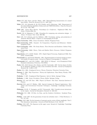 REFERENCES 327
Niiler P.P., R.E. Davis, and H.J. White. 1987. Water-following characteristics of a mixed
layer drifter. Deep-Sea Research 34 (11): 1867–1881.
Niiler P.P., A.S. Sybrandy, K. Bi, P.M. Poulain, and D. Bitterman. 1995. Measurement of
the water following capability of holey-sock and TRISTAR drifters. Deep-Sea Research
42 (11/12): 1951–1964.
NAS 1963. Ocean Wave Spectra: Proceedings of a Conference. Englewood Cliﬀs, New
Jersey: Prentice-Hall, Inc.
North G.R. & Nakamoto, S. 1989. Formalism for comparing rain estimation designs. J.
Atmos. & Oceanic Tech. 6 (6): 985–992.
Orsi A.H., G.C. Johnson, and J.L. Bullister. 1999. Circulation, mixing, and production of
Antarctic Bottom Water. Progress in Oceanography 43 55-109.
Open University 1989a. Ocean Circulation. Oxford: Pergamon Press.
Open University 1989b. Seawater: Its Composition, Properties and Behaviour. Oxford:
Pergamon Press.
Open University 1989c. The Ocean Basins: Their Structure and Evolution. Oxford: Perg-
amon Press.
Open University 1989d. Waves, Tides and Shallow Water–Processes. Oxford: Pergamon
Press.
Oppenheim A.V. & R.W. Schafer. 1975. Digital Signal Processing. Englewood Cliﬀs, New
jersey: Prentice-Hall.
Pacanowski R., and S.G.H. Philander. 1981. Parameterization of vertical mixing in numer-
ical models of tropical oceans. Journal of Physical Oceanography 11: 14431451.
Pacanowski R.C., and S.M. Griﬃes. 1999 MOM 3.0 Manual. noaa/Geophysical Fluid
Dynamics Laboratory, Princeton, USA 08542.
Parke M.E., R.H. Stewart, D.L. Farless, and D.E. Cartwright. 1987. On the choice of orbits
for an altimetric satellite to study ocean circulation and tides. Journal of Geophysical
Research 92: 11,693–11,707.
Parker R.L. 1994. Geophysical Inverse Theory. Princeton: Princeton University Press.
Pearson F. 1990. Map Projections: Theory and Applications. Boca Raton, Florida: CRC
Press. Inc.
Pedlosky J. 1987. Geophysical Fluid Dynamics. 2nd ed. Berlin: Springer Verlag.
Pedlosky J. 1996. Ocean Circulation Theory. Berlin: Springer–Verlag.
Peixoto J.P., and A.H. Oort. 1992. Physics of Climate. New York: American Institute of
Physics.
Percival D.B., and A.T. Walden. 1993. Spectral Analysis for Physical Applications: Mul-
titaper and Conventional Univariate Techniques. Cambridge: Cambridge University
Press.
Philander S.G.H., T. Yamagata, and R.C. Pacanowski. 1984. Unstable air-sea interactions
in the tropics. Journal of Atmospheric Research 41: 604–613.
Philander S.G. 1990. El Ni˜no, La Ni˜na, and the Southern Oscillation. Academic Press,
Inc.
Phillips , O.M. 1957. On the generation of waves by turbulent wind. J. Fluid Mechanics. 2
(5): 417–445.
Phillips O.M. 1960. On the dynamics of unsteady gravity waves of ﬁnite amplitude. Part I.
The elementary interactions. Journal of Fluid Mechanics 9 (2): 193–217.
Phillips O.M. 1977. The Dynamics of the upper ocean. Second ed. Cambridge: Cambridge
University Press.
 