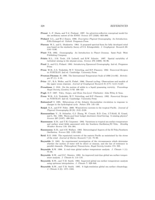 328 REFERENCES
Picaut J., F. Masia, and Y.d. Penhoat. 1997. An advective-reﬂective conceptual model for
the oscillatory nature of the ENSO. Science 277 (5326): 663–666.
Pickard G.L., and W.J. Emery. 1990. Descriptive Physical Oceanography: An Introduction.
Fifth Enlarged ed. Oxford: Pergamon Press.
Pierson W.J., and L. Moskowitz. 1964. A proposed spectral form for fully developed wind
seas based on the similarity theory of S.A. Kitaigordskii. J. Geophysical. Research 69:
5181–5190.
Pinet P.R. 1992. Oceanography: An Introduction to Planet Oceanus. Saint Paul: West
Publishing Company.
Polzin K.L., J.M. Toole, J.R. Ledwell, and R.W. Schmitt. 1997. Spatial variability of
turbulent mixing in the abyssal ocean. Science 276 (5309): 93–96.
Pond S., and G.L. Pickard. 1983. Introductory Dynamical Oceanography. 2nd ed. Pergamon
Press.
Press W.H., S.A. Teukolsky, W.T. Vetterling, and B.P. Flannery. 1992. Numerical Recipies
in FORTRAN. 2nd ed. Cambridge: University Press.
Preston-Thomas H. 1990. The International Temperature Scale of 1990 (its-90). Metrolo-
gia 27 (1): 3–10.
Price J.F., R.A. Weller, and R. Pinkel. 1986. Diurnal cycling: Observations and models of
the upper ocean response. Journal of Geophysical Research 91 (C7): 8,411–8,427.
Proudman J. 1916. On the motion of solids in a liquid possessing vorticity. Proceedings
Royal Society (London) A 92: 408–424
Pugh D.T. 1987. Tides, Surges, and Mean Sea-Level. Chichester: John Wiley & Sons.
Press W.H., S.A. Teukolsky, W.T. Vetterling, and B.P. Flannery. 1992. Numerical Recipes
in FORTRAN. 2nd ed. Cambridge: University Press.
Rahmstorf S. 1995. Bifurcations of the Atlantic thermohaline circulation in response to
changes in the hydrological cycle. Nature 378: 145–149.
Ralph E.A., and P.P. Niiler. 2000. Wind-driven currents in the tropical Paciﬁc. Journal of
Physical Oceanography 29 (9): 2121–2129.
Ramanathan V., B. Subasilar, G.J. Zhang, W. Conant, R.D. Cess, J.T.Kiehl, H. Grassl,
and L. Shi. 1995. Warm pool heat budget shortwave cloud forcing: A missing physics?
Science 267 (5197): 499–503.
Rasmusson E.M., and T.H. Carpenter. 1982. Variations in tropical sea surface temperature
and surface wind ﬁelds associated with the Southern Oscillation/El Ni˜no. Monthly
Weather Review 110: 354–384.
Rasmusson E.M., and J.M. Wallace. 1983. Meteorological Aspects of the El Ni˜no/Southern
Oscillation. Science 222: 1195–1202.
Reid R.O. 1948. The equatorial currents of the eastern Paciﬁc as maintained by the stress
of the wind. Journal of Marine Research 7 (2): 75–99.
Reynolds O. 1883. An experimental investigation of the circumstances which determine
whether the motion of water will be direct or sinuous, and the law of resistance in
parallel channels. Philosophical Transactions, Royal Society London 174: 935.
Reynolds R.W. 1988. A real–time global surface temperature analysis. J. Climate 1 (1):
75–86.
Reynolds R.W., and D.C. Marsico. 1993. An improved real-time global sea surface temper-
ature analysis. J. Climate 6: 114–119.
Reynolds R.W., and T.M. Smith. 1994. Improved global sea surface temperature analysis
using optimum interpolation. J. Climate 7: 929–948.
Reynolds R.W., and T.M. Smith. 1995. A high-resolution global sea surface climatology.
J. Climate 8 (6): 1571–1583.
 