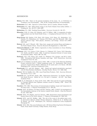 REFERENCES 329
Rhines P.B. 1984. Notes on the general circulation of the ocean. In: A Celebration in
Geophysics and Oceanography – 1982. 83–86. Scripps Institution of Oceanography.
Richardson E.G. 1961. Dynamics of Real Fluids. 2nd ed. London: Edward Arnolds.
Richardson P.L. 1981. Eddy kinetic energy in the North Atlantic from surface drifters. J.
Geophysical. Res. 88 (C7): 4355–4367.
Richardson P.L. 1993. Tracking Ocean Eddies. American Scientist 81: 261–271.
Rienecker M.M., R. Atlas, S.D. Schubert, and C.S. Willett. 1996. A comparison of surface
wind products over the North Paciﬁc Ocean. J. Geophysical Research 101 (C1): 1011–
1023.
Ring Group R.H. Backus, G.R. Flierl, D.R. Kester, D.B. Olson, P.L. Richardson, A.C.
Vastano, P.L. Richardson, A.C. Vastano, P.H. Wiebe, and J.H. Wormuth. 1981. Gulf
Stream cold-core rings: Their physics, chemistry, and biology. Science 212 (4499):
1091-1100.
Rintoul S.R., and C. Wunsch. 1991. Mass, heat, oxygen and nutrient ﬂuxes and budgets in
the North Atlantic Ocean. Deep-Sea Research 38 (Supplement 1): S355–S377.
Malanotte-Rizzoli P. 1996. Modern Approaches to Data Assimilation in Ocean Modeling.
Amsterdam: Elsevier.
Robinson A.R., J.A. Carton, C.N.K. Mooers, L.J. Walstad, E.F. Carter, M.M. Rienecker,
J.A. Smith, and W.G. Leslie. 1984. A real-time dynamical forecast of ocean synop-
tic/mesoscale eddies. Nature 309: 781–783.
Robinson A.R., S.M. Glenn, M.A. Spall, L.J. Walstad, G.M. Gardner, and W.G. Leslie.
1989. Forecasting Gulf Stream meanders and rings. EOS Transactions American
Geophysical Union 70: (45).
Roed L.P., B. Hackett, B. Gjevik, and L.I. Eide. 1995. A review of the Metocean Modeling
Project (mompop) Part 1: Model comparison study. In: Quantitative Skill Assess-
ment for Coastal Ocean Models. Edited by D. R. Lynch and A. M. Davies. 285–305.
Washington DC: American Geophysical Union.
Ropelewski C.F., and M.S. Halpert. 1987. Global and regional precipitation associated
with El Ni˜no/Southern Oscillation. Monthly Weather Review 115: 1606–1626.
Rossow W.B. & Schiﬀer, R.A. 1991. isccp Cloud Data Products. Bull. American Meteorol-
ogy Society, 72 (1): 2–20.
Sandwell D.T., and W.H.F. Smith. 2001. Bathymetric Estimation. In Satellite Altimetry
and Earth Sciences. Edited by L.-L. Fu and A. Cazanave. 441–457. San Diego:
Academic Press.
Satake K., K. Shimazaki, Y. Tsuji, and K. Ueda. 1996. Time and size of a giant earthquake
in Cascadia inferred from Japanese tsunami records of January 1700. Nature 379
(6562): 246–249.
Saunders P.M. 1986. The accuracy of measurements of salinity, oxygen and temperature in
the deep ocean. J. Physical Oceanography 16 (1): 189–195.
Schmitt R.W., H. Perkins, J.D. Boyd, and M.C. Stalcup. 1987. C-SALT: An investigation of
the thermohaline staircase in the western tropical North Atlantic. Deep-Sea Research
34 (10): 1655–1665.
Schmitt R.W., P.S. Bogden, and C.E. Dorman. 1989. Evaporation minus precipitation and
density ﬂuxes for the North Atlantic. J. Physical Oceanography 19: 1208–1221.
Schmitt R.W., and S.E. Wijﬀels. 1993. The role of the ocean in the global water cycle.
In Interactions Between Global Climate Subsystems. Edited by G. A. McBean and
M. Hantel. pp 77–84. Washington, DC: American Geophysical Union Geophysical
Monograph 75.
Schmitt R.W. 1994. The ocean freshwater cycle. JSC Ocean Observing System Development
Panel, Texas A&M University, College Station, Texas 40 pp..
 