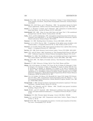 330 REFERENCES
Schmitz W.J. 1996. On the World Ocean Circulation: Volume I. Some Global Features/
North Atlantic Circulation. Woods Hole Oceanographic Institution, Technical Report
whoi-96-03.
Schubert S.D., R.B. Rood, and J. Pfaendtner. 1993. An assimilated dataset for Earth
science applications. Bulletin American Meteorological Society 74 (12): 2331–2342.
Schulz J., J. Meywerk, S. Ewald, and P. Schluessel. 1997. Evaluation of satellite-derived
latent heat ﬂuxes. Journal of Climate 10 (11): 2782–2795.
Schwiderski E.W. 1983. Atlas of ocean tidal charts and maps, Part I: The semidiurnal
principal lunar tide M2. Marine Geodesy 6(3-4): 219–265.
Selby J.E.A., and R.A. McClatchey. 1975. Atmospheric transmittance from 0.25 to 28.5 mm:
Computer code LOWTRAN 3. Air Force Cambridge Research Laboratories, Optical
Physics Laboratory Technical Report TR-75-0255.
Semtner A.J. 1995. Modeling Ocean Circulation. Science 269 (5229): 1379–1385.
Semtner A.J. & R.M. Chervin 1988. A simulation of the global ocean circulation with
resolved eddies. J. Geophysical Research 93: 15: 502–15,522 & 15,767–15,775.
Semtner A.J. & R.M. Chervin 1992. Ocean general circulation from a global eddy-resolving
model. J. Geophysical Research 97: 5,493–5,550.
Service R.F. 1996. Rock chemistry traces ancient traders. Science 274 (5295): 2012–2013.
Sette O.E., and J.D. Isaacs. 1960. Symposium on ”The Changing Paciﬁc Ocean in 1957 and
1958”. California Cooperative Oceanic Fisheries Investigations Reports VII: 13–217.
Shackleton N.J. 2000. The 100,000-year ice-age cycle identiﬁed and found to lag tempera-
ture, carbon dioxide, and orbital eccentricity. Science 289 (5486): 1897–1902.
Shamos M.H. 1995. The Myth of Scientiﬁc Literacy. New Brunswick: Rutger University
Press.
Shepard F.P. 1963. Submarine Geology. 2nd ed. New York: Harper and Row.
Slingo J.M., K.R. Sperber, J.S. Boyle, J.-P. Ceron, M. Dix, B. Dugas, W. Ebisuzaki, J. Fyfe,
D. Gregory, J.-F. Gueremy, J. Hack, A. Harzallah, P. Inness, A. Kitoh, W.K.-M. Lau,
B. McAvaney, R. Madden, A. Matthews, T.N. Palmer, C.-K. Park, D. Randall, and
N. Renno. 1995. Atmospheric Model Intercomparison Project (amip): Intraseasonal
Oscillations in 15 Atmospheric General Circulation Models (Results From an AMIP
Diagnostics Subproject). World Meteorological Organization/World Climate Research
Programme, WCRP–88 WMO/TD No. 661.
Slutz R.J., S.J. Lubker, J.D. Hiscox, S.D. Woodruﬀ, R.L. Jenne, D.H. Joseph, P.M. Steurer,
and J.D. Elms. 1985: Comprehensive Ocean-Atmosphere Data Set; Release 1. noaa
Environmental Research Laboratories, Climate Research Program, Boulder, Colo., 268
pp. (NTIS PB86–105723).
Smagorinski J. 1963. General circulation experiments with primitive equations I. The basic
experiment. Monthly Weather Review 91: 99–164.
Smith R.D., J.K. Dukowitz, and R.C. Malone. 1992. Parallel ocean general circulation
modeling. Physica D 60: 38–.
Smith W.H.F., and D.T. Sandwell. 1994. Bathymetric prediction from dense satellite al-
timetry and sparse shipboard bathymetry. J. Geophysical Research 99 (B11): 21,803–
21,824.
Snodgrass F.E. 1964. Precision digital tide gauge. Science 146 (3641): 198-208.
Soulen R.J., and W.E. Fogle. 1997. Temperature scales below 1 kelvin. Physics Today 50
(8 Part 1): 36–42.
Spinrad R.W. 1996. The oceanographic text pattern: A review and comparison of introduc-
tory texts. Oceanography 9 (3): 194–201.
 