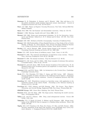REFERENCES 331
Stammer D., R. Tokmakian, A. Semtner, and C. Wunsch. 1996. How well does a 1/4
deg global circulation model simulate large-scale oceanic observations? Journal of
Geophysical Research 101 (C10): 25,779–25,811.
Starr V.P. 1968. Physics of Negative Viscosity Phenomena. New York: McGraw-Hill Pub-
lishing Company.
Stern M.E. 1960. The ’salt fountain’ and thermohaline convection. Tellus 12: 172–175.
Stewart I. 1992. Warning—handle with care! Nature 355: 16–17.
Stewart R.H. 1980. Ocean wave measurement techniques. In Air Sea Interaction, Instru-
ments and Methods. Edited by L. H. F. Dobson and R. Davis. 447–470. New York:
Plenum Press.
Stewart R.H. 1985. Methods of Satellite Oceanography. University of California Press.
Stewart R.H. 1994 Predictability of Texas Rainfall Patterns on Time Scales of Six to Twelve
Months: A Review. In: Texas Climate: Past, Present and Future Edited by Norwine
et al. College of Geoscience and Maritime Studies, Texas A&M University.
Stocker T.F., and O. Marchal. 2000. Abrupt climate change in the computer: Is it real?
Proceedings National Academy of Sciences 97 (4): 1362–1365.
Stokes G.G. 1847. On the theory of oscillatory waves. Camb. Trans. 8: 441–473.
Stommel H. 1948. The westward intensiﬁcation of wind-driven ocean currents. Transac-
tions, American Geophysical Union 29 (2): 202–206.
Stommel H. 1958. The abyssal circulation. Deep-Sea Research 5 (1): 80–82.
Stommel H., A.B. Arons, and A.J. Faller. 1958. Some examples of stationary ﬂow patterns
in bounded basins. Tellus 10 (2): 179–187.
Stommel H., and A.B. Arons. 1960. On the abyssal circulation of the world ocean—II. An
idealized model of the circulation pattern and amplitude in oceanic basins. Deep-Sea
Research 6: 217–233.
Stommel H.M., and D.W. Moore. 1989. An Introduction to the Coriolis Force. Cambridge:
Cambridge University Press.
Strub P.T., T.K. Chereskin, P.P. Niiler, C. James, and M.D. Levine. 1997. Altimeter-
derived variability of surface velocities in the California Current System 1. Evaluation
of TOPEX altimeter velocity resolution. Journal of Geophysical Research 102 (C6):
12,727–12,748.
Sverdrup H.U. 1947. Wind-driven currents in a baroclinic ocean: with application to the
equatorial currents of the eastern Paciﬁc. Proceedings of the National Academy of
Sciences 33 (11): 318–326.
Sverdrup H.U., M.W. Johnson, and R.H. Fleming. 1942. The Oceans: Their Physics,
Chemistry, and General Biology. Englewood Cliﬀs, New Jersey: Prentice-Hall, Inc.
SWAMP Group 1985. Ocean Wave Modeling. New York: Plenum Press.
Swenson K.R., and A.E. Shaw. 1990. The Argos system: Monitoring the world’s environ-
ment. Oceanography 3 60–61.
Talley L.D., and G.C. Johnson. 1994. Deep, zonal subequatorial currents. Science 263
(5150): 1125–1128.
Takayabu Y.N., T. Ihuchi, M. Kachi, A. Shibata, and H. Kanzawa. 1999. Abrupt termi-
nation of the 1997-98 El Nino in response to a Madden-Julian oscillation. Nature 402
(6759): 279–282.
Tapley B.D., D.P. Chambers, C.K. Shum, R.J. Eanes, J.C. Ries, and R.H. Stewart. 1994a.
Accuracy assessment of the large–scale dynamic ocean topography from topex/pos-
eidon altimetry. J. Geophysical Research 99 (C12): 24,605–24,617.
 