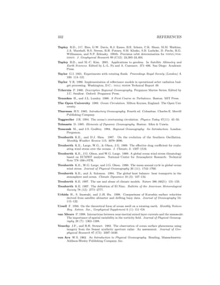 332 REFERENCES
Tapley B.D., J.C. Ries, G.W. Davis, R.J. Eanes, B.E. Schutz, C.K. Shum, M.M. Watkins,
J.A. Marshall, R.S. Nerem, B.H. Putney, S.M. Klosko, S.B. Luthcke, D. Pavlis, R.G.
Williamson, and N.P. Zelensky. 1994b. Precision orbit determination for topex/pos-
eidon. J. Geophysical Research 99 (C12): 24,383–24,404.
Tapley B.D., and M.-C. Kim. 2001. Applications to geodesy. In Satellite Altimetry and
Earth Sciences. Edited by L.-L. Fu and A. Cazenave. 371–406. San Diego: Academic
Press.
Taylor G.I. 1921. Experiments with rotating ﬂuids. Proceedings Royal Society (London) A
100: 114–121.
Taylor V.R. 1990. Implementation of reﬂectance models in operational avhrr radiation bud-
get processing. Washington, D.C.: noaa nesdis Technical Report 49.
Tchernia P. 1980. Descriptive Regional Oceanography. Pergamon Marine Series; Edited by
J.C. Swallow. Oxford: Pergamon Press.
Tennekes H., and J.L. Lumley. 1990. A First Course in Turbulence. Boston: MIT Press.
The Open University 1989. Ocean Circulation. Milton Keynes, England: The Open Uni-
versity.
Thurman H.V. 1985. Introductory Oceanography. Fourth ed. Columbus: Charles E. Merrill
Publishing Company.
Toggweiler J.R. 1994. The ocean’s overturning circulation. Physics Today 47(11): 45–50.
Tolmazin D. 1985. Elements of Dynamic Oceanography. Boston: Allen & Unwin.
Tomczak M., and J.S. Godfrey. 1994. Regional Oceanography: An Introduction. London:
Pergamon.
Trenberth K.E., and D.J. Shea. 1987. On the evolution of the Southern Oscillation.
Monthly Weather Review 115: 3078–3096.
Trenberth K.E., Large, W.G., & Olson, J.G. 1989. The eﬀective drag coeﬃcient for evalu-
ating wind stress over the oceans. J. Climate, 2: 1507–1516.
Trenberth K.E., J.G. Olson, and W.G. Large. 1989. A global ocean wind stress climatology
based on ECMWF analyses. National Center for Atmospheric Research: Technical
Note TN–338+STR.
Trenberth K.E., W.G. Large, and J.G. Olson. 1990. The mean annual cycle in global ocean
wind stress. Journal of Physical Oceanography 20 (11): 1742–1760.
Trenberth K.E., and A. Solomon. 1994. The global heat balance: heat transports in the
atmosphere and ocean. Climate Dynamics 10 (3): 107–134.
Trenberth K.E. 1997. The use and abuse of climate models. Nature 386 (6621): 131–133.
Trenberth K.E. 1997. The deﬁnition of El Nino. Bulletin of the American Meteorological
Society 78 (12): 2771–2777.
Uchida H., S. Imawaki, and J.-H. Hu. 1998. Comparisons of Kuroshio surface velocities
derived from satellite altimeter and drifting buoy data. Journal of Oceanography 54:
115–122.
Ursell F. 1950. On the theoretical form of ocean swell on a rotating earth. Monthly Notices
Roy. Astron. Soc., Geophysical Supplement 6 (1): G1–G8.
van Meurs P. 1998. Interactions between near-inertial mixed layer currents and the mesoscale:
The importance of spatial variability in the vorticity ﬁeld. Journal of Physical Oceanog-
raphy 28 (7): 1363–1388.
Vesecky J.F., and R.H. Stewart. 1982. The observation of ocean surface phenomena using
imagery from the Seasat synthetic aperture radar: An assessment. Journal of Geo-
physical Research 87 (C5): 3397–3430.
von Arx W.S. 1962. An Introduction to Physical Oceanography. Reading, Massachusetts:
Addison-Wesley Publishing Company, Inc.
 