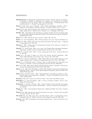 REFERENCES 333
WAMDI Group S. Hasselmann, K. Hasselmann, E. Bauer, P.A.E.M. Janssen, G.J. Komen,
L. Bertotti, P. Lionello, A. Guillaume, V.C. Cardone, J.A. Greenwood, M. Reistad,
L. Zambresky, and J.A. Ewing. 1988. The WAM model—A third generation wave
prediction model. J. Physical Oceanography 18: 1775–1810.
Wang X., P.H. Stone, and J. Marotzke. 1999. Global thermohaline circulation. Part 1.
Sensitivity to atmospheric moisture transport. Journal of Climate 12 (1): 71–91.
Warren B.A. 1981. Deep circulation of the world ocean. In: Evolution of Physical Oceanog-
raphy. Edited by B. A. Warren and C. Wunsch. 6–41. Cambridge: MIT Press.
WCRP 1995. Proceedings of the Workshop on Global Coupled General Circulation Mod-
els. World Meteorological Organization/World Climate Research Program, WCRP-87
(WMO/TD-No. 655).
Weaver A.J. 1995. Driving the ocean conveyor. Nature 378: 135–136.
Webb D.J., and N. Suginohara. 2001. Vertical mixing in the ocean. Nature 409 (6816): 37.
Weber J.E. 1983. Steady wind- and wave-induced currents in the open ocean. J. Physical
Oceanography 13 (3): 524–530.
Webster F. 1968. Observations of inertial-period motions in the deep sea. Reviews of
Geophysics 6 (4): 473–490.
Webster P.J., and R. Lukas. 1992. toga coare: The Coupled Ocean-Atmosphere Response
Experiment. Bulletin American Meteorological Society 73 (9): 1377–1416.
Weller W., and R.E. Davis. 1980. A vector measuring current meter. Deep-Sea Research
27: 565–582.
Weller R.A., J.P. Dean, J. Marra, J.F. Price, E.A. Francis, and D.C. Boardman. 1985.
Three–dimensional ﬂow in the upper ocean. Science 227: 1552–1556.
Weller R.A., and A.J. Plueddmann. 1996. Observations of the vertical structure of the
oceanic boundary layer. Journal of Geophysical Research 101 (C4): 8,789–8,806.
Wentz P.J., S. Peteherych, and L.A. Thomas. 1984. A model function for ocean radar cross
sections at 14.6 GHz. Journal of Geophysical Research 89 (C3): 3689–3704.
West G.B. 1982. Mean Earth ellipsoid determined from Seasat 1 altimetric observations.
Journal of Geophysical Research 87 (B7): 5538–5540.
White G. ed. 1996. wcrp Workshop on Air-Sea Flux Fields for Forcing Ocean Models and
Validating GCMs. Geneva: World Meteorological Organization Report WCRP–95 &
WMO/TD Number 762.
White W.B., and D.R. Cayan. 1998. Quasi-periodicity and global symmetries in inter-
decadal upper ocean temperature variability. Journal of Geophysical Research 103
(C10): 21,335–21,354.
Whitham G.B. 1974. Linear and Nonlinear Waves. New York: John Wiley & Sons.
Whittaker E.T., and G.N. Watson. 1963. A Course of Modern Analysis. 4th ed. Cam-
bridge: University Press.
Whitworth T., and R.G. Peterson. 1985. Volume transport of the Antarctic Circumpolar
Current from bottom pressure measurements. Journal of Physical Oceanography 15
(6): 810816.
Wiegel R.L. 1964. Oceanographical Engineering. Englewood Cliﬀs, New Jersey: Prentice
Hall.
Wilson W.D. 1960. Equation for the speed of sound in sea water. Journal of the Acoustical
Society of America 32 (10): 1357.
Woodruﬀ S.D., R.J. Slutz, R.L. Jenne, and P.M. Steurer. 1987. A comprehensive ocean–
atmosphere data set. Bulletin American Meteorological Society 68: 1239–1250.
Wooster W.S. 1960. Investigations of equatorial undercurrents. Deep-Sea Research 6 (4):
263–264.
 