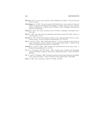 334 REFERENCES
Wooster W.S., A.J. Lee, and G. Dietrich. 1969. Redeﬁnition of salinity. Deep-Sea Research
16 (3): 321–322.
Worthington L.V. 1981. The water masses of the World Ocean: Some results of a ﬁne-scale
census. In Evolution of Physical Oceanography: Scientiﬁc surveys in honor of Henry
Stommel. Edited by B. A. Warren and C. Wunsch. 42–69. Cambridge: Massachusetts
Institute of Technology.
Wunsch C. 1996. The Ocean Circulation Inverse Problem. Cambridge: Cambridge Univer-
sity Press.
Wust G. 1964. The major deep–sea expeditions and research vessels 1873–1960. Progress in
Oceanography 2: 3–52.
Wyrtki K. 1975. El Ni˜no-The dynamic response of the equatorial Paciﬁc Ocean to atmo-
spheric forcing. Journal of Physical Oceanography 5 (4): 572–584.
Xie P., and P.A. Arkin. 1997. Global precipitation: A 17-year monthly analysis based on
gauge observations, satellite estimate, and numerical model outputs. Bulletin of the
American Meteorological Society 78 (1): 2539–2558.
Yelland M., and P.K. Taylor. 1996. Wind stress measurements from the open ocean. J.
Physical Oceanography 26 (4): 541–558.
Yu E.-F., R. Francois, and M.P. Bacon. 1996. Similar rates of modern and last-glacial
ocean thermohaline circulation inferred from radiochemical data. Nature 379 (6567):
689–694.
Yu X., and M.J. McPhaden. 1999. Dynamical analysis of seasonal and interannual variability
in the equatorial Paciﬁc. Journal of Physical Oceanography 29 (9): 2350–2369.
Zahn R. 1994. Core correlations. Nature 371 (6495): 289–290.
 