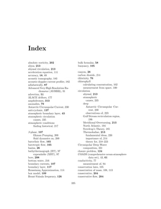 Index
absolute vorticity, 202
abyss, 213
abyssal circulation, 213
acceleration equation, 111
accuracy, 18, 89
acoustic tomography, 183
acoustic-doppler current proﬁler, 182
adiabatically, 87
Advanced Very High Resolution Ra-
diometer (AVHRR), 91
advection, 51
ALACE drifters, 177
amphidromes, 313
anomalies, 79
Antarctic Circumpolar Current, 230
anti-cyclonic, 137
atmospheric boundary layer, 43
atmospheric circulation
causes, 235
atmospheric conditions
ﬁnding historical, 217
β-plane, 107
Ekman Pumping, 209
ﬂuid dynamics on, 209
baroclinic ﬂow, 165
barotropic ﬂow, 165
basins, 26
bathythermograph (BT), 97
expendable (XBT), 97
bore, 298
bottom water, 216
boundary currents, 107
boundary layer, 117
Boussinesq Approximation, 114
box model, 109
Brunt-Vaisala frequency, 126
bulk formulas, 58
buoyancy, 105
canyon, 26
carbon dioxide, 214
chlorinity, 76
chlorophyll
calculating concentration, 102
measurement from space, 100
circulation
abyssal, 213
atmospheric
causes, 235
deep
Antarctic Circumpolar Cur-
rent, 230
observations of, 223
Gulf Stream recirculation region,
196
Meridional Overturning, 213
North Atlantic, 194
Sverdrup’s Theory, 185
Thermohaline, 213
fundamental ideas, 220
importance of, 214
theory for, 218–223
Circumpolar Deep Water
composition, 231
closure problem, 124
COADS (comprehensive ocean-atmosphere
data set), 43, 61
conductivity, 77
measurement of, 94
conservation laws, 105
conservation of mass, 108, 113
conservative, 204
conservative ﬂow, 204
335
 