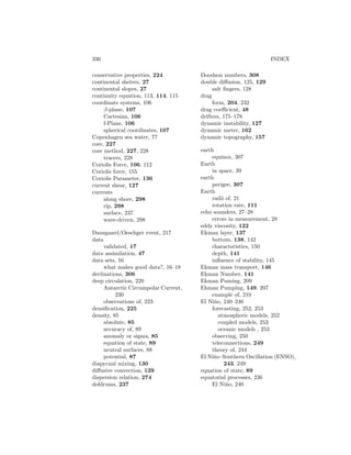 336 INDEX
conservative properties, 224
continental shelves, 27
continental slopes, 27
continuity equation, 113, 114, 115
coordinate systems, 106
β-plane, 107
Cartesian, 106
f-Plane, 106
spherical coordinates, 107
Copenhagen sea water, 77
core, 227
core method, 227, 228
tracers, 228
Coriolis Force, 106, 112
Coriolis force, 155
Coriolis Parameter, 136
current shear, 127
currents
along shore, 298
rip, 298
surface, 237
wave-driven, 298
Dansgaard/Oeschger event, 217
data
validated, 17
data assimilation, 47
data sets, 16
what makes good data?, 16–18
declinations, 306
deep circulation, 220
Antarctic Circumpolar Current,
230
observations of, 223
densiﬁcation, 225
density, 85
absolute, 85
accuracy of, 89
anomaly or sigma, 85
equation of state, 89
neutral surfaces, 88
potential, 87
diapycnal mixing, 130
diﬀusive convection, 129
dispersion relation, 274
doldrums, 237
Doodson numbers, 308
double diﬀusion, 125, 129
salt ﬁngers, 128
drag
form, 204, 232
drag coeﬃcient, 48
drifters, 175–178
dynamic instability, 127
dynamic meter, 162
dynamic topography, 157
earth
equinox, 307
Earth
in space, 39
earth
perigee, 307
Earth
radii of, 21
rotation rate, 111
echo sounders, 27–28
errors in measurement, 28
eddy viscosity, 122
Ekman layer, 137
bottom, 138, 142
characteristics, 150
depth, 141
inﬂuence of stability, 145
Ekman mass transport, 146
Ekman Number, 141
Ekman Puming, 209
Ekman Pumping, 149, 207
example of, 210
El Ni˜no, 240–246
forecasting, 252, 253
atmospheric models, 252
coupled models, 253
oceanic models , 253
observing, 250
teleconnections, 249
theory of, 244
El Ni˜no–Southern Oscillation (ENSO),
243, 249
equation of state, 89
equatorial processes, 236
El Ni˜no, 240
 
