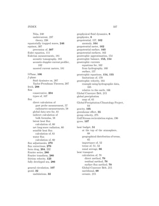 INDEX 337
Ni˜na, 240
undercurrent, 237
theory, 238
equatorially trapped waves, 246
equinox, 307
precession of, 307
Euler equation, 111
Eulerian measurements, 181
acoustic tomography, 183
acoustic-doppler current proﬁler,
182
moored current meters, 181
f-Plane, 106
f -plane
ﬂuid dynimics on, 207
Taylor-Proudman Theorem, 207
fetch, 288
ﬂow
conservative, 204
types of, 107
ﬂux
direct calculation of
gust probe measurement, 57
radiometer measurements, 58
global data sets for, 61
indirect calculation of
bulk formulas, 58
latent heat ﬂux
calculation of, 60
net long-wave radiation, 60
sensible heat ﬂux
calculation of, 61
water ﬂux
calculation of, 60
ﬂux adjustments, 270
ﬂux corrections, 270
form drag, 204, 232
Fourier series, 280
Fourier transform, 280
friction velocity, 123
fully developed sea, 286
general circulation, 107
geoid, 32
undulations, 32
geophysical ﬂuid dynamics, 8
geophysics, 8
geopotential, 157, 162
anomaly, 164
geopotential meter, 162
geopotential surface, 163
geopotential surfaces, 162
geostrophic approximation, 154
geostrophic balance, 153, 154
geostrophic currents
equations for, 162
from hydrography, 160
surface, 157
geostrophic equations, 154, 155
limitations of, 170
geostrophic velocity, 164
example using hydrographic data,
165
relative to the earth, 166
Global Conveyer Belt, 215
global precipitation
map of, 61
Global Precipitation Climatology Project,
64
gravity, 105
greenhouse eﬀect, 55
group velocity, 275
Gulf Stream recirculation region, 196
gyres, 107
heat budget, 51
at the top of the atmosphere,
68
geographical distribution of terms,
65
importance of, 52
terms of, 51, 53
zonal average, 66
heat transport
calculation of, 70
direct method, 70
residual method, 70
surface ﬂux method, 70
Global Conveyer Belt, 215
meridional, 68
oceanic, 215
 