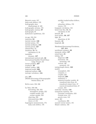 338 INDEX
Heinrich events, 217
holey-sock drifters, 176
hydrographic data
disadvantage of, 169
hydrographic sections, 172
hydrographic stations, 97
hydrography, 8
hydrostatic equilibrium, 153
ice-age, 216–218
induction, 94
inertial current, 136
inertial motion, 135
inertial oscillation, 136
inertial period, 137
infrared ﬂux, 54
insolation, 51, 53
calculation of, 59
instability
dynamic, 127
international nautical mile, 22
International Satellite Cloud Clima-
tology Project, 64
inverse problem, 267
irradiance, 99
isobaric surface, 155
isopycnal model, 260
isopycnal surfaces, 165
isotropic turbulence, 124
jets, 107
JPOTS (Processing of Oceanographic
Station Data), 89
Kelvin wave, 244, 246
La Ni˜na, 240–246
forecasting, 252, 253
atmospheric models, 252
coupled models, 253
oceanic models, 253
observing, 250
teleconnections, 249
theory of, 244
Lagrangean measurements, 174
holey-sock drifters, 176
satellite tracked surface drifters,
175
subsurface drifters, 176
tracers, 178
Langmuir circulation, 144
latent heat ﬂux, 51, 56
calculation of, 60
latitude, 21
level surface, 30, 157
light, 98
absorbtion of, 98
linearity, 19
longitude, 21
Meridional Overturning Circulation,
107, 213
meridional transport, 68
mesoscale eddies, 107
mixed layer, 81
mixing, 129
diapycnal, 130
horizontal, 133
measuring, 132
vertical, 130
measured, 131
mixing-length theory, 123
models
atmospheric, 252
computer, 4
coupled, 253
isopycnal, 260
numerical, 3
numerical weather models, 46
reanalyzed data from, 64
reanalyzed output from, 47
sources of reanalyzed data, 47
oceanic, 253
molecular viscosity, 118
momentum equation, 110
Cartesian coordinates, 111
Coriolis term, 112
gravity term, 112
moon, 304
coordinates, 306
moored current meters, 181
Munk’s solution, 192
 