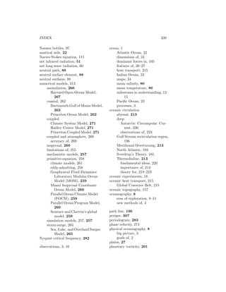 INDEX 339
Nansen bottles, 97
nautical mile, 22
Navier-Stokes equation, 111
net infrared radiation, 51
net long-wave radiation, 60
neutral path, 88
neutral surface element, 88
neutral surfaces, 88
numerical models, 313
assimilation, 266
Harvard Open-Ocean Model,
267
coastal, 262
Dartmouth Gulf of Maine Model,
263
Princeton Ocean Model, 262
coupled
Climate System Model, 271
Hadley Center Model, 271
Princeton Coupled Model, 271
coupled and atmosphere, 269
accuracy of, 269
isopycnal, 260
limitations of, 255
mechanistic models, 257
primitive-equation, 258
climate models, 261
eddy-admitting, 258
Geophysical Fluid Dynamics
Laboratory Modular Ocean
Model (MOM), 259
Miami Isopycnal Coordinate
Ocean Model, 260
Parallel Ocean Climate Model
(POCM), 259
Parallel Ocean Program Model,
260
Semtner and Chervin’s global
model, 259
simulation models, 257, 257
storm-surge, 265
Sea, Lake, and Overland Surges
Model, 265
Nyquist critical frequency, 282
observations, 3, 16
ocean, 1
Atlantic Ocean, 22
dimensions of, 24
dominant forces in, 105
features of, 26–27
heat transport, 215
Indian Ocean, 23
maps, 34
mean salinity, 80
mean temperature, 80
milestones in understanding, 12–
15
Paciﬁc Ocean, 23
processes, 3
oceanic circulation
abyssal, 213
deep
Antarctic Circumpolar Cur-
rent, 230
observations of, 223
Gulf Stream recirculation region,
196
Meridional Overturning, 213
North Atlantic, 194
Sverdrup’s Theory, 185
Thermohaline, 213
fundamental ideas, 220
importance of, 214
theory for, 218–223
oceanic experiments, 18
oceanic heat transport, 215
Global Conveyer Belt, 215
oceanic topography, 157
oceanography, 8
eras of exploration, 8–11
new methods of, 4
path line, 190
perigee, 307
periodogram, 283
phase velocity, 274
physical oceanography, 8
big picture, 3
goals of, 2
plains, 27
planetary vorticity, 201
 