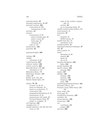 340 INDEX
potential density, 87
potential temperature, 86, 87
potential vorticity, 204
conservation of, 205
consequences of, 205
precision, 18
pressure
measurement of, 95
quartz bourdon gage, 96
quartz crystal, 96
strain gage, 95
vibratron, 96
units of, 155
pseudo-forces, 106
pynocline, 84
quasi-geostrophic, 268
radiance, 99
rainfall
calculation of, 60
reduced gravity, 247
reference surface, 166
relative vorticity, 202
Reynolds Stress, 119, 121
calculation of, 121
Richardson ﬂoats, 176
Richardson Number, 127
ridges, 27
Rossby wave, 244, 246
Rubber Duckie Spill, 179
salinity, 75, 76
accuracy of, 89, 95
based on chlorinity, 76
based on conductivity, 77
conservative, 224
geographical distribution of, 79
measurement of, 94
measurement with depth, 96
Practical Salinity Scale, 77
simple vs. complete, 76
salt ﬁngering, 129
sampling error, 17
satellite altimetry, 158, 292, 313, 341
errors in, 159
maps of the sea-ﬂoor topogra-
phy, 34
systems, 33
use in measuring depth, 29
satellite tracked surface drifters, 175
scatterometers, 44
seamounts, 27
seas
marginal, 24
Mediterranean, 23
sensible heat ﬂux, 57
calculation of, 61
sensible heatﬂux, 51
sequential estimation techniques, 47
sills, 27
solar constant, 70
sound
absorption of, 36
channel, 36
speed, 35
use of, 37
Southern Oscillation, 242
Index, 242
speciﬁc humidity, 57
speciﬁc volume, 163
anomaly, 164
squirts, 107
stability, 126
dynamic, 125
equation, 126
frequency, 126
static, 125
standard geopotential distance, 164
Stommel’s Theory, 191
Stommel, Arons, Faller theory, 220–
222
storm surges, 301
strain gage, 95
stratiﬁcation frequency, 126
stratiﬁed, 125
stream function, 190
stream lines, 190
sun
coordinates, 306
perigee, 307
surf zone, 298
 