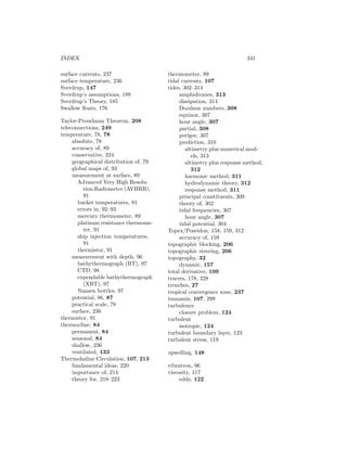 INDEX 341
surface currents, 237
surface temperature, 236
Sverdrup, 147
Sverdrup’s assumptions, 188
Sverdrup’s Theory, 185
Swallow ﬂoats, 176
Taylor-Proudman Theorem, 208
teleconnections, 249
temperature, 78, 78
absolute, 78
accuracy of, 89
conservative, 224
geographical distribution of, 79
global maps of, 93
measurement at surface, 89
Advanced Very High Resolu-
tion Radiometer (AVHRR),
91
bucket temperatures, 91
errors in, 92–93
mercury thermometer, 89
platinum resistance thermome-
ter, 91
ship injection temperatures,
91
thermistor, 91
measurement with depth, 96
bathythermograph (BT), 97
CTD, 98
expendable bathythermograph
(XBT), 97
Nansen bottles, 97
potential, 86, 87
practical scale, 78
surface, 236
thermistor, 91
thermocline, 84
permanent, 84
seasonal, 84
shallow, 236
ventilated, 133
Thermohaline Circulation, 107, 213
fundamental ideas, 220
importance of, 214
theory for, 218–223
thermometer, 89
tidal currents, 107
tides, 302–314
amphidromes, 313
dissipation, 314
Doodson numbers, 308
equinox, 307
hour angle, 307
partial, 308
perigee, 307
prediction, 310
altimetry plus numerical mod-
els, 313
altimetry plus response method,
312
harmonic method, 311
hydrodynamic theory, 312
response method, 311
principal constituents, 309
theory of, 302
tidal frequencies, 307
hour angle, 307
tidal potential, 304
Topex/Poseidon, 158, 159, 312
accuracy of, 159
topographic blocking, 206
topographic steering, 206
topography, 32
dynamic, 157
total derivative, 109
tracers, 178, 228
trenches, 27
tropical convergence zone, 237
tsunamis, 107, 299
turbulence
closure problem, 124
turbulent
isotropic, 124
turbulent boundary layer, 123
turbulent stress, 119
upwelling, 148
vibratron, 96
viscosity, 117
eddy, 122
 